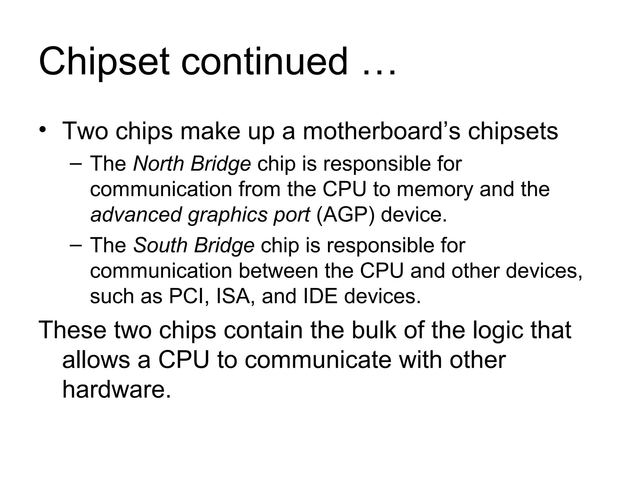 Chipset continued …
• Two chips make up a motherboard’s chipsets
– The North Bridge chip is responsible for
communication from the CPU to memory and the
advanced graphics port (AGP) device.
– The South Bridge chip is responsible for
communication between the CPU and other devices,
such as PCI, ISA, and IDE devices.
These two chips contain the bulk of the logic that
allows a CPU to communicate with other
hardware.
 