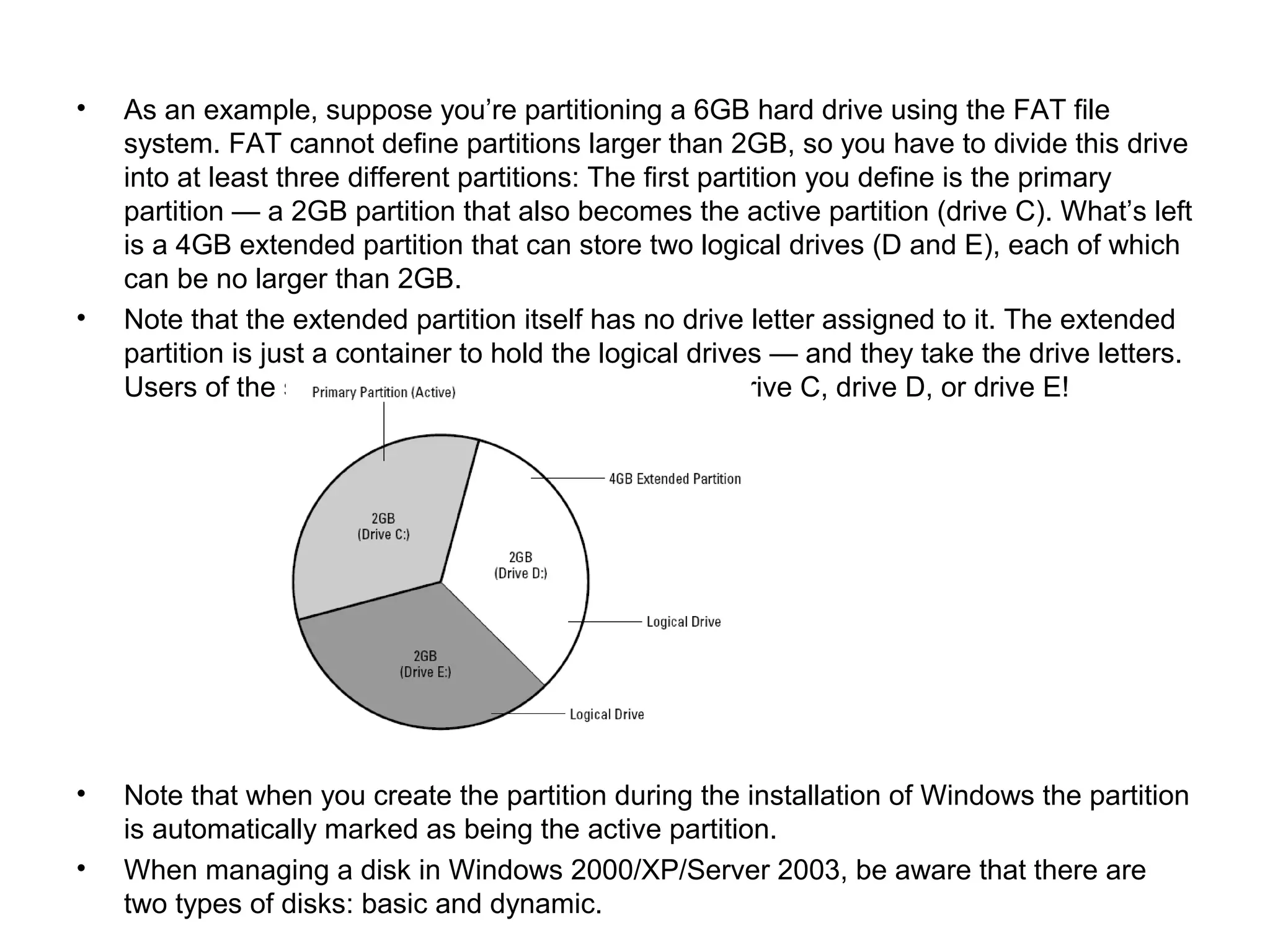 • As an example, suppose you’re partitioning a 6GB hard drive using the FAT file
system. FAT cannot define partitions larger than 2GB, so you have to divide this drive
into at least three different partitions: The first partition you define is the primary
partition — a 2GB partition that also becomes the active partition (drive C). What’s left
is a 4GB extended partition that can store two logical drives (D and E), each of which
can be no larger than 2GB.
• Note that the extended partition itself has no drive letter assigned to it. The extended
partition is just a container to hold the logical drives — and they take the drive letters.
Users of the system will be able to store data on drive C, drive D, or drive E!
• Note that when you create the partition during the installation of Windows the partition
is automatically marked as being the active partition.
• When managing a disk in Windows 2000/XP/Server 2003, be aware that there are
two types of disks: basic and dynamic.
 