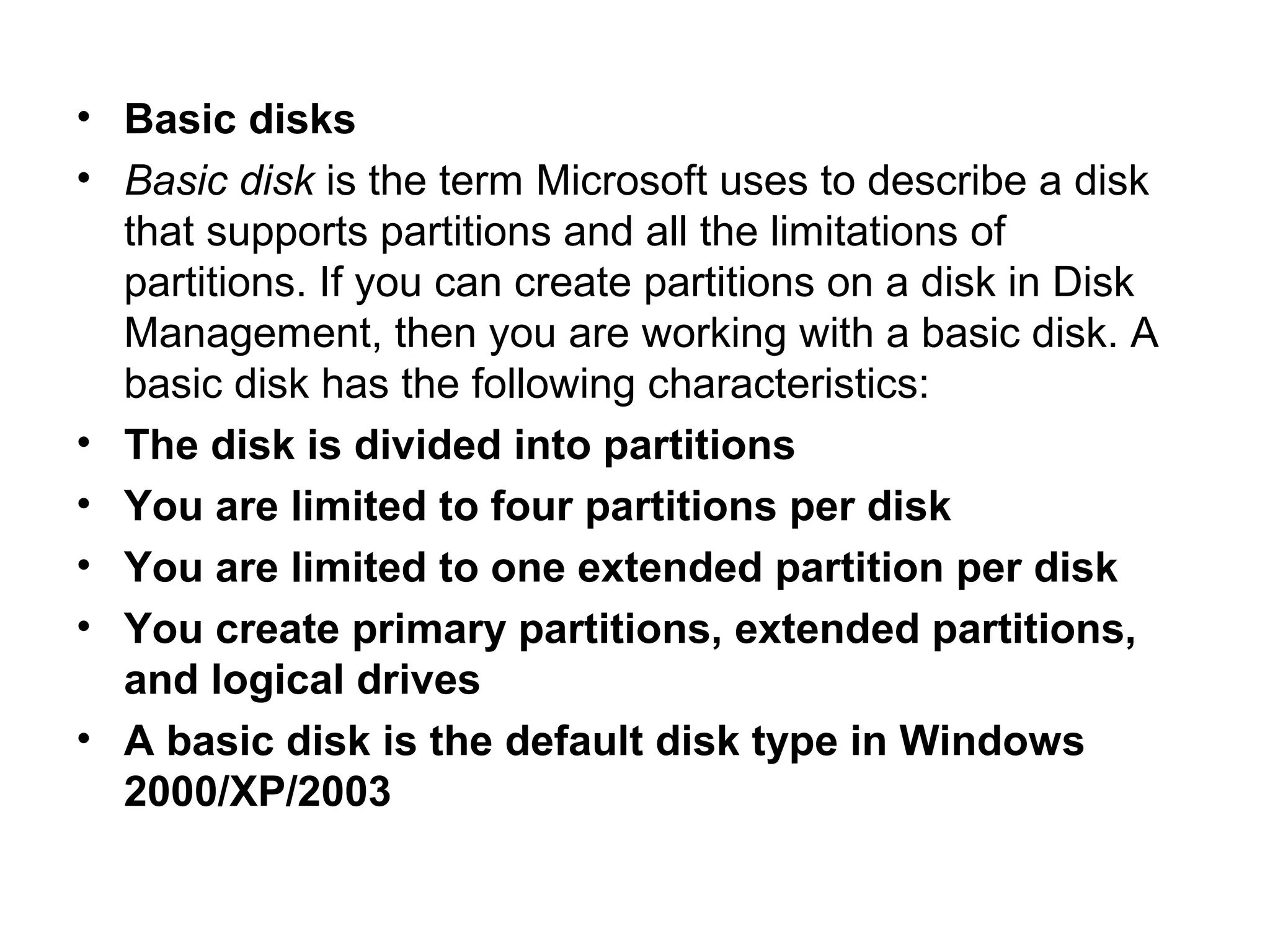 • Basic disks
• Basic disk is the term Microsoft uses to describe a disk
that supports partitions and all the limitations of
partitions. If you can create partitions on a disk in Disk
Management, then you are working with a basic disk. A
basic disk has the following characteristics:
• The disk is divided into partitions
• You are limited to four partitions per disk
• You are limited to one extended partition per disk
• You create primary partitions, extended partitions,
and logical drives
• A basic disk is the default disk type in Windows
2000/XP/2003
 