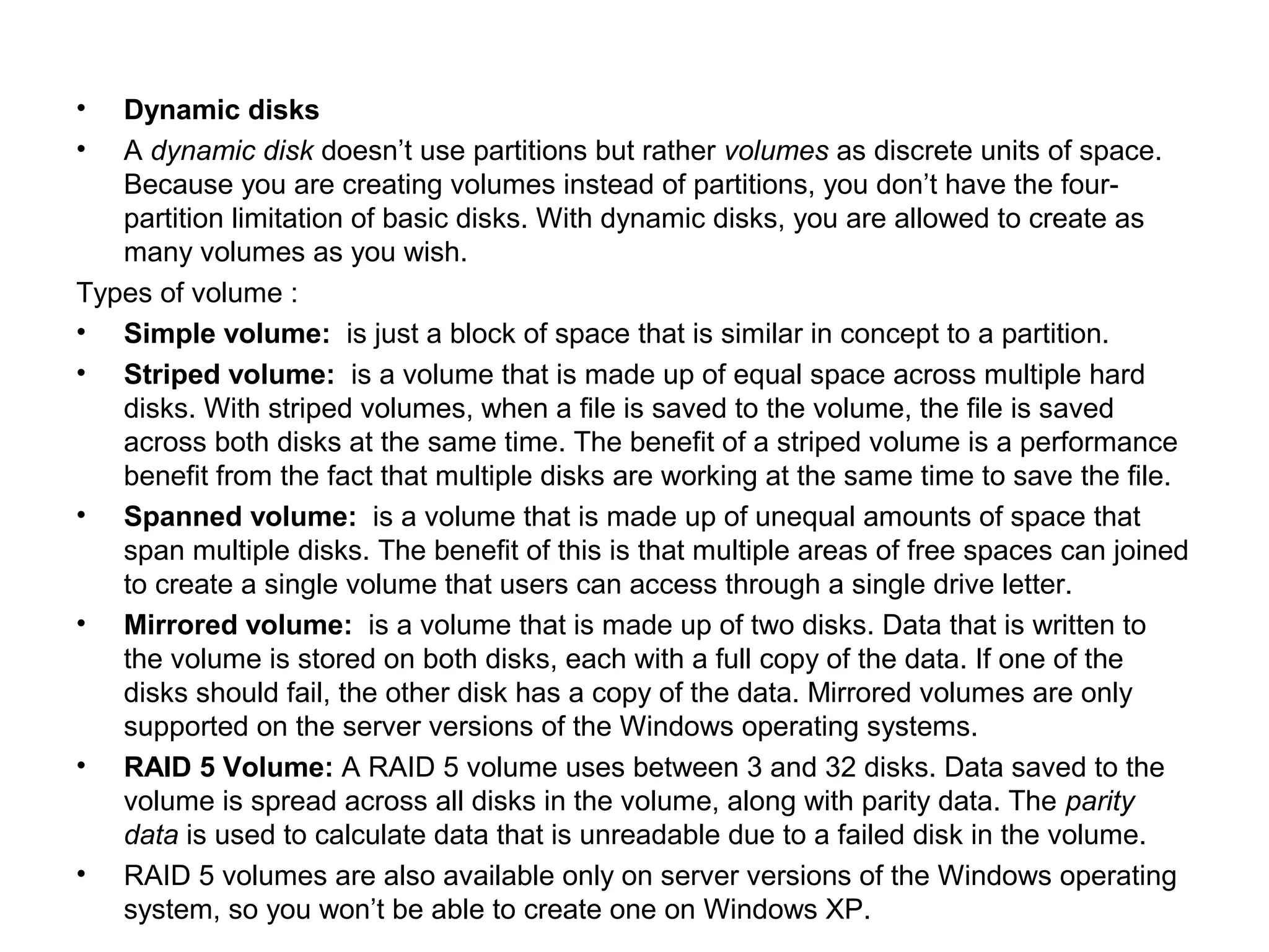 • Dynamic disks
• A dynamic disk doesn’t use partitions but rather volumes as discrete units of space.
Because you are creating volumes instead of partitions, you don’t have the four-
partition limitation of basic disks. With dynamic disks, you are allowed to create as
many volumes as you wish.
Types of volume :
• Simple volume: is just a block of space that is similar in concept to a partition.
• Striped volume: is a volume that is made up of equal space across multiple hard
disks. With striped volumes, when a file is saved to the volume, the file is saved
across both disks at the same time. The benefit of a striped volume is a performance
benefit from the fact that multiple disks are working at the same time to save the file.
• Spanned volume: is a volume that is made up of unequal amounts of space that
span multiple disks. The benefit of this is that multiple areas of free spaces can joined
to create a single volume that users can access through a single drive letter.
• Mirrored volume: is a volume that is made up of two disks. Data that is written to
the volume is stored on both disks, each with a full copy of the data. If one of the
disks should fail, the other disk has a copy of the data. Mirrored volumes are only
supported on the server versions of the Windows operating systems.
• RAID 5 Volume: A RAID 5 volume uses between 3 and 32 disks. Data saved to the
volume is spread across all disks in the volume, along with parity data. The parity
data is used to calculate data that is unreadable due to a failed disk in the volume.
• RAID 5 volumes are also available only on server versions of the Windows operating
system, so you won’t be able to create one on Windows XP.
 