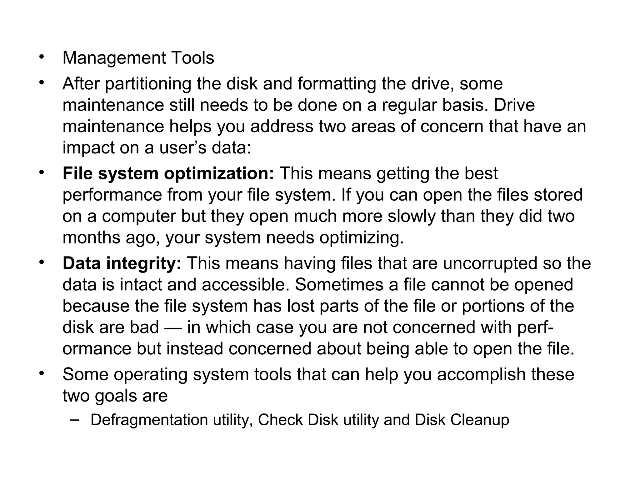 • Management Tools
• After partitioning the disk and formatting the drive, some
maintenance still needs to be done on a regular basis. Drive
maintenance helps you address two areas of concern that have an
impact on a user’s data:
• File system optimization: This means getting the best
performance from your file system. If you can open the files stored
on a computer but they open much more slowly than they did two
months ago, your system needs optimizing.
• Data integrity: This means having files that are uncorrupted so the
data is intact and accessible. Sometimes a file cannot be opened
because the file system has lost parts of the file or portions of the
disk are bad — in which case you are not concerned with perf-
ormance but instead concerned about being able to open the file.
• Some operating system tools that can help you accomplish these
two goals are
– Defragmentation utility, Check Disk utility and Disk Cleanup
 