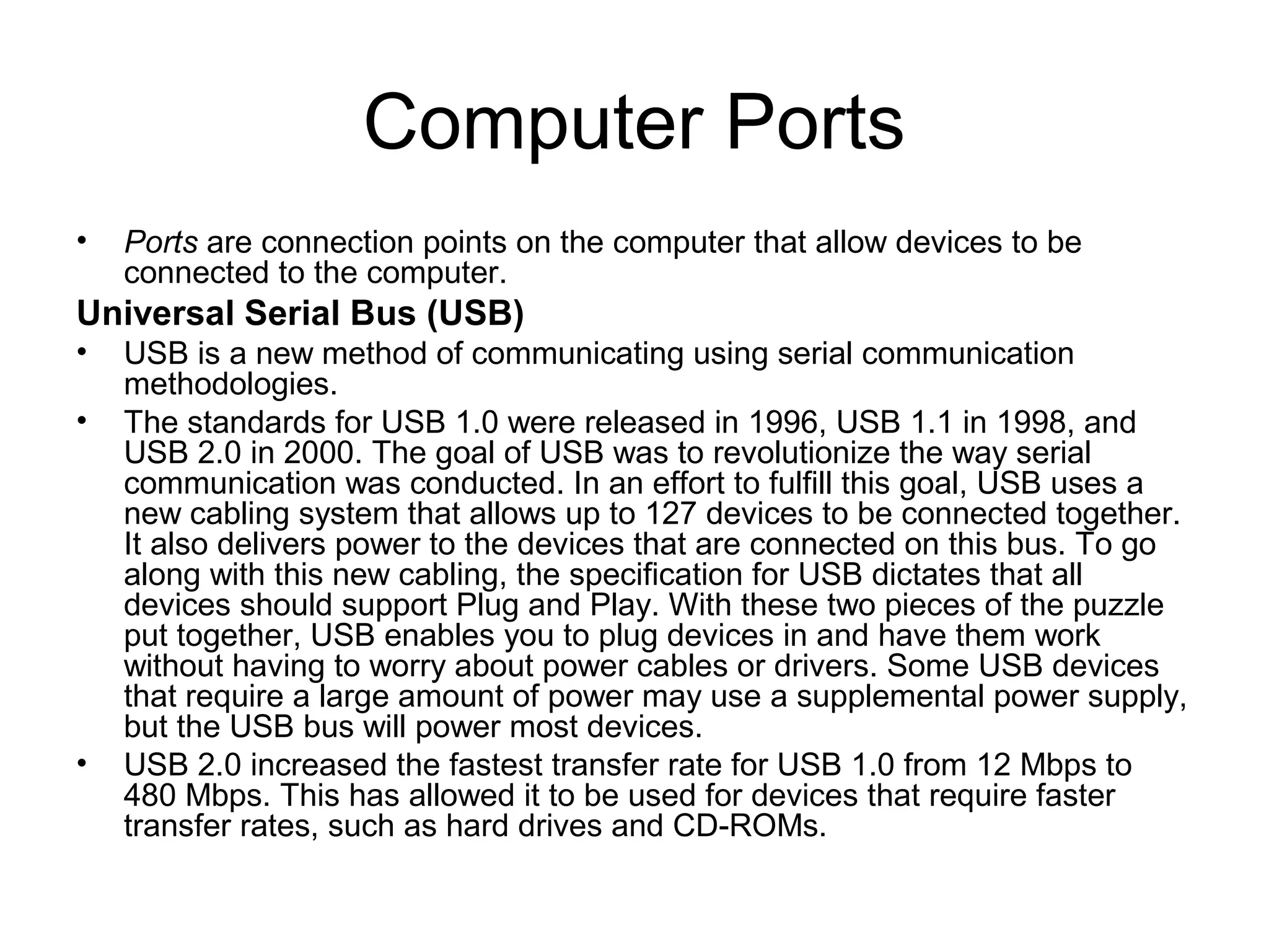 Computer Ports
• Ports are connection points on the computer that allow devices to be
connected to the computer.
Universal Serial Bus (USB)
• USB is a new method of communicating using serial communication
methodologies.
• The standards for USB 1.0 were released in 1996, USB 1.1 in 1998, and
USB 2.0 in 2000. The goal of USB was to revolutionize the way serial
communication was conducted. In an effort to fulfill this goal, USB uses a
new cabling system that allows up to 127 devices to be connected together.
It also delivers power to the devices that are connected on this bus. To go
along with this new cabling, the specification for USB dictates that all
devices should support Plug and Play. With these two pieces of the puzzle
put together, USB enables you to plug devices in and have them work
without having to worry about power cables or drivers. Some USB devices
that require a large amount of power may use a supplemental power supply,
but the USB bus will power most devices.
• USB 2.0 increased the fastest transfer rate for USB 1.0 from 12 Mbps to
480 Mbps. This has allowed it to be used for devices that require faster
transfer rates, such as hard drives and CD-ROMs.
 