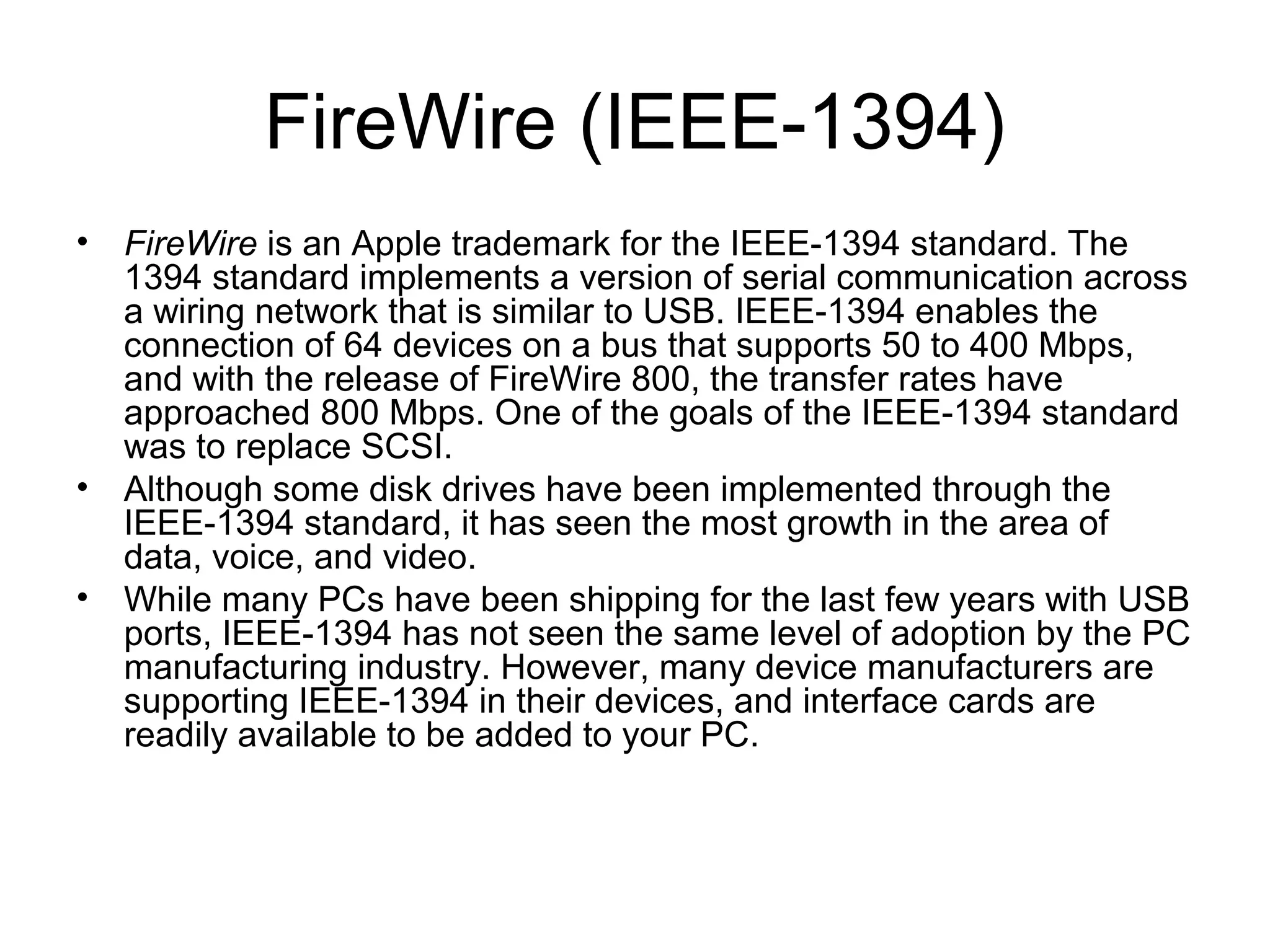 FireWire (IEEE-1394)
• FireWire is an Apple trademark for the IEEE-1394 standard. The
1394 standard implements a version of serial communication across
a wiring network that is similar to USB. IEEE-1394 enables the
connection of 64 devices on a bus that supports 50 to 400 Mbps,
and with the release of FireWire 800, the transfer rates have
approached 800 Mbps. One of the goals of the IEEE-1394 standard
was to replace SCSI.
• Although some disk drives have been implemented through the
IEEE-1394 standard, it has seen the most growth in the area of
data, voice, and video.
• While many PCs have been shipping for the last few years with USB
ports, IEEE-1394 has not seen the same level of adoption by the PC
manufacturing industry. However, many device manufacturers are
supporting IEEE-1394 in their devices, and interface cards are
readily available to be added to your PC.
 