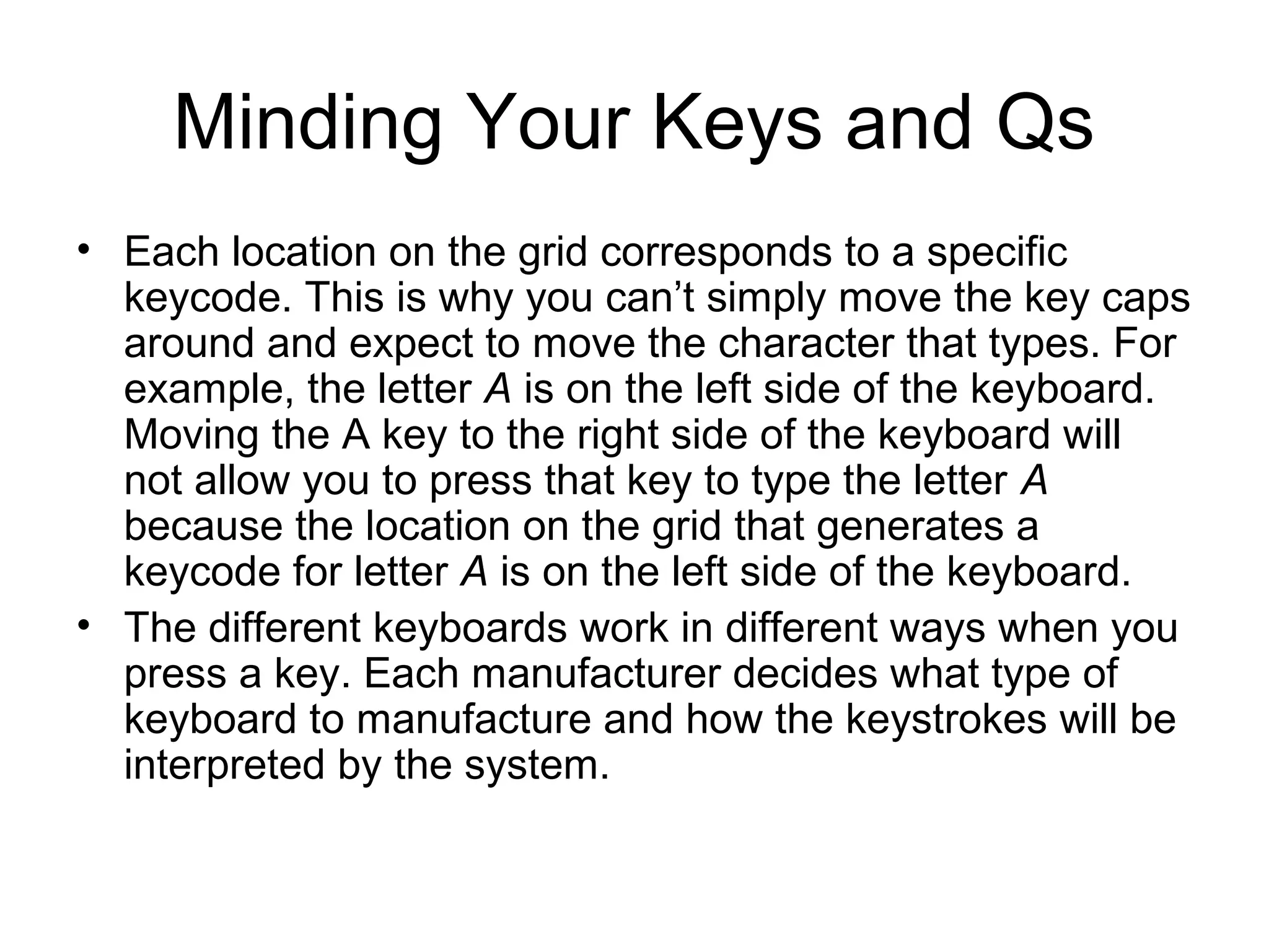Minding Your Keys and Qs
• Each location on the grid corresponds to a specific
keycode. This is why you can’t simply move the key caps
around and expect to move the character that types. For
example, the letter A is on the left side of the keyboard.
Moving the A key to the right side of the keyboard will
not allow you to press that key to type the letter A
because the location on the grid that generates a
keycode for letter A is on the left side of the keyboard.
• The different keyboards work in different ways when you
press a key. Each manufacturer decides what type of
keyboard to manufacture and how the keystrokes will be
interpreted by the system.
 