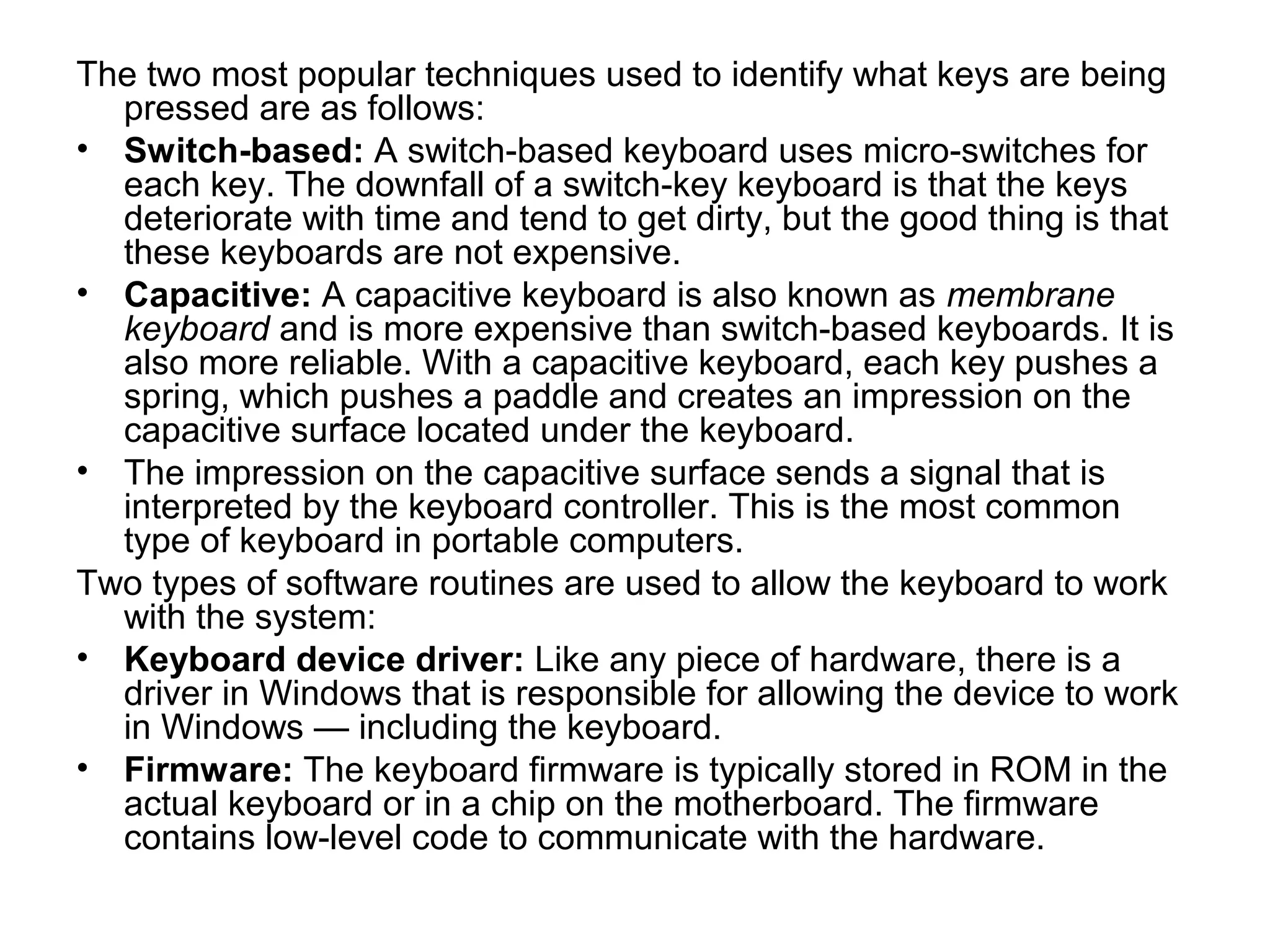 The two most popular techniques used to identify what keys are being
pressed are as follows:
• Switch-based: A switch-based keyboard uses micro-switches for
each key. The downfall of a switch-key keyboard is that the keys
deteriorate with time and tend to get dirty, but the good thing is that
these keyboards are not expensive.
• Capacitive: A capacitive keyboard is also known as membrane
keyboard and is more expensive than switch-based keyboards. It is
also more reliable. With a capacitive keyboard, each key pushes a
spring, which pushes a paddle and creates an impression on the
capacitive surface located under the keyboard.
• The impression on the capacitive surface sends a signal that is
interpreted by the keyboard controller. This is the most common
type of keyboard in portable computers.
Two types of software routines are used to allow the keyboard to work
with the system:
• Keyboard device driver: Like any piece of hardware, there is a
driver in Windows that is responsible for allowing the device to work
in Windows — including the keyboard.
• Firmware: The keyboard firmware is typically stored in ROM in the
actual keyboard or in a chip on the motherboard. The firmware
contains low-level code to communicate with the hardware.
 