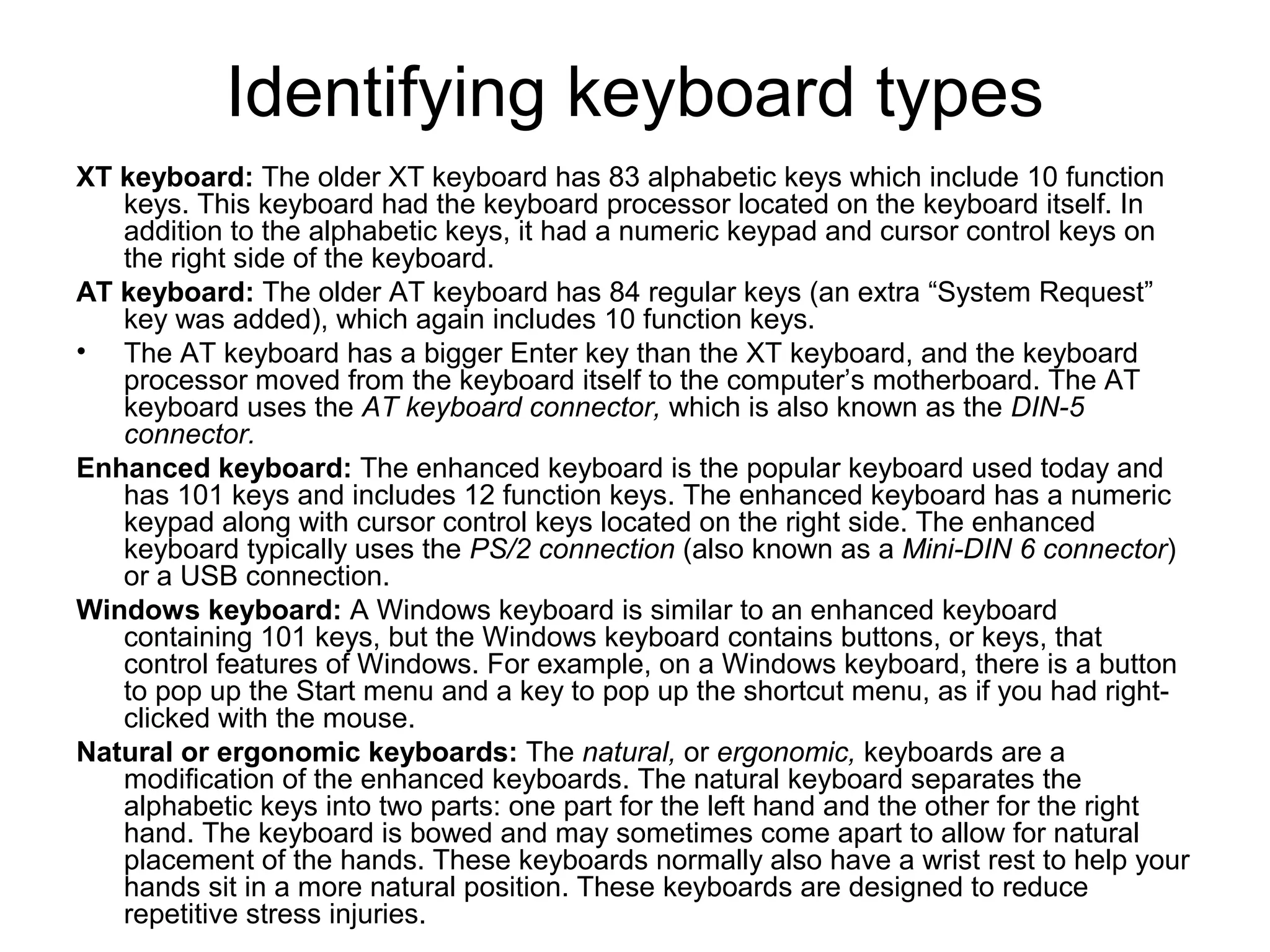 Identifying keyboard types
XT keyboard: The older XT keyboard has 83 alphabetic keys which include 10 function
keys. This keyboard had the keyboard processor located on the keyboard itself. In
addition to the alphabetic keys, it had a numeric keypad and cursor control keys on
the right side of the keyboard.
AT keyboard: The older AT keyboard has 84 regular keys (an extra “System Request”
key was added), which again includes 10 function keys.
• The AT keyboard has a bigger Enter key than the XT keyboard, and the keyboard
processor moved from the keyboard itself to the computer’s motherboard. The AT
keyboard uses the AT keyboard connector, which is also known as the DIN-5
connector.
Enhanced keyboard: The enhanced keyboard is the popular keyboard used today and
has 101 keys and includes 12 function keys. The enhanced keyboard has a numeric
keypad along with cursor control keys located on the right side. The enhanced
keyboard typically uses the PS/2 connection (also known as a Mini-DIN 6 connector)
or a USB connection.
Windows keyboard: A Windows keyboard is similar to an enhanced keyboard
containing 101 keys, but the Windows keyboard contains buttons, or keys, that
control features of Windows. For example, on a Windows keyboard, there is a button
to pop up the Start menu and a key to pop up the shortcut menu, as if you had right-
clicked with the mouse.
Natural or ergonomic keyboards: The natural, or ergonomic, keyboards are a
modification of the enhanced keyboards. The natural keyboard separates the
alphabetic keys into two parts: one part for the left hand and the other for the right
hand. The keyboard is bowed and may sometimes come apart to allow for natural
placement of the hands. These keyboards normally also have a wrist rest to help your
hands sit in a more natural position. These keyboards are designed to reduce
repetitive stress injuries.
 