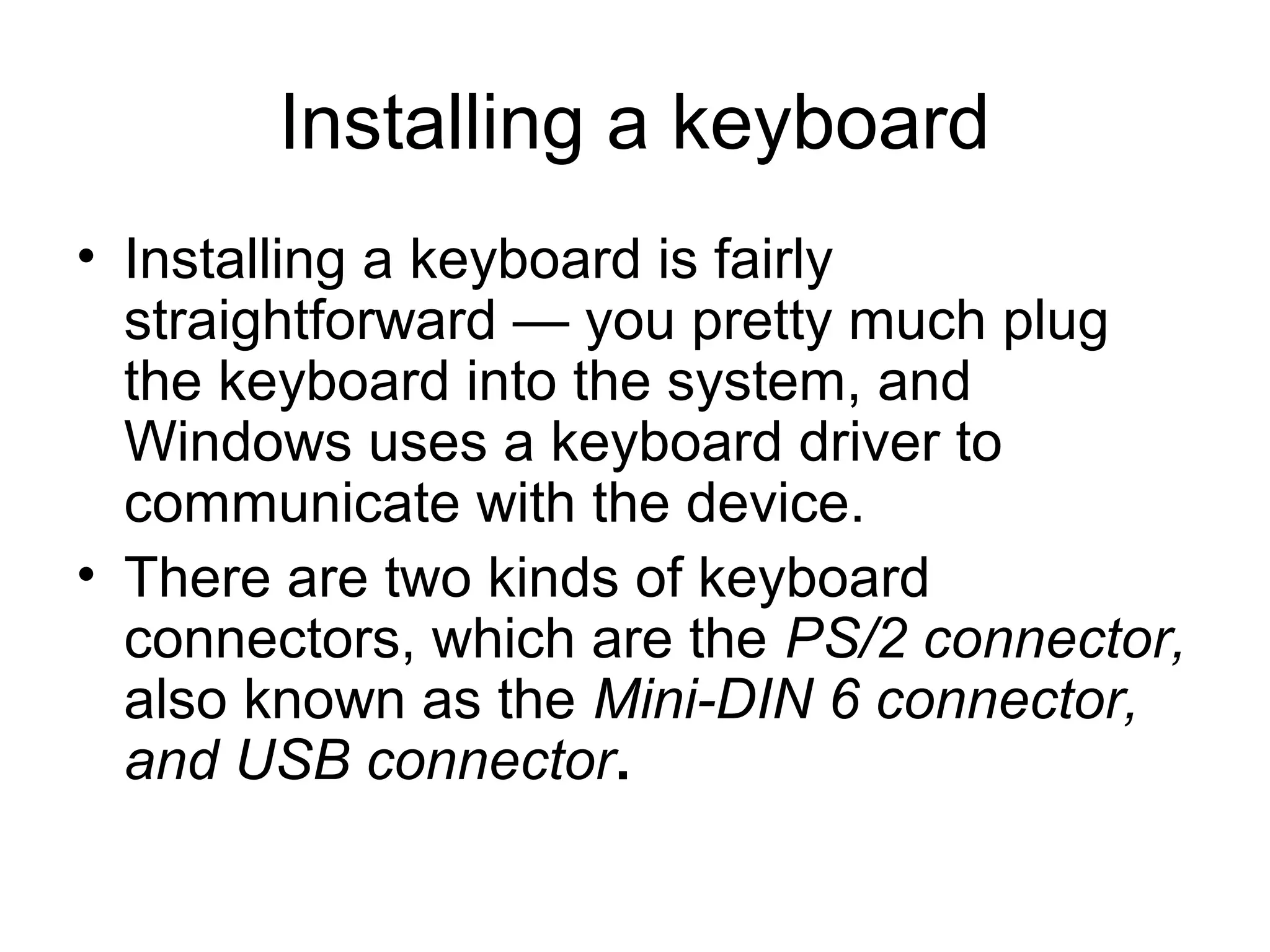 Installing a keyboard
• Installing a keyboard is fairly
straightforward — you pretty much plug
the keyboard into the system, and
Windows uses a keyboard driver to
communicate with the device.
• There are two kinds of keyboard
connectors, which are the PS/2 connector,
also known as the Mini-DIN 6 connector,
and USB connector.
 