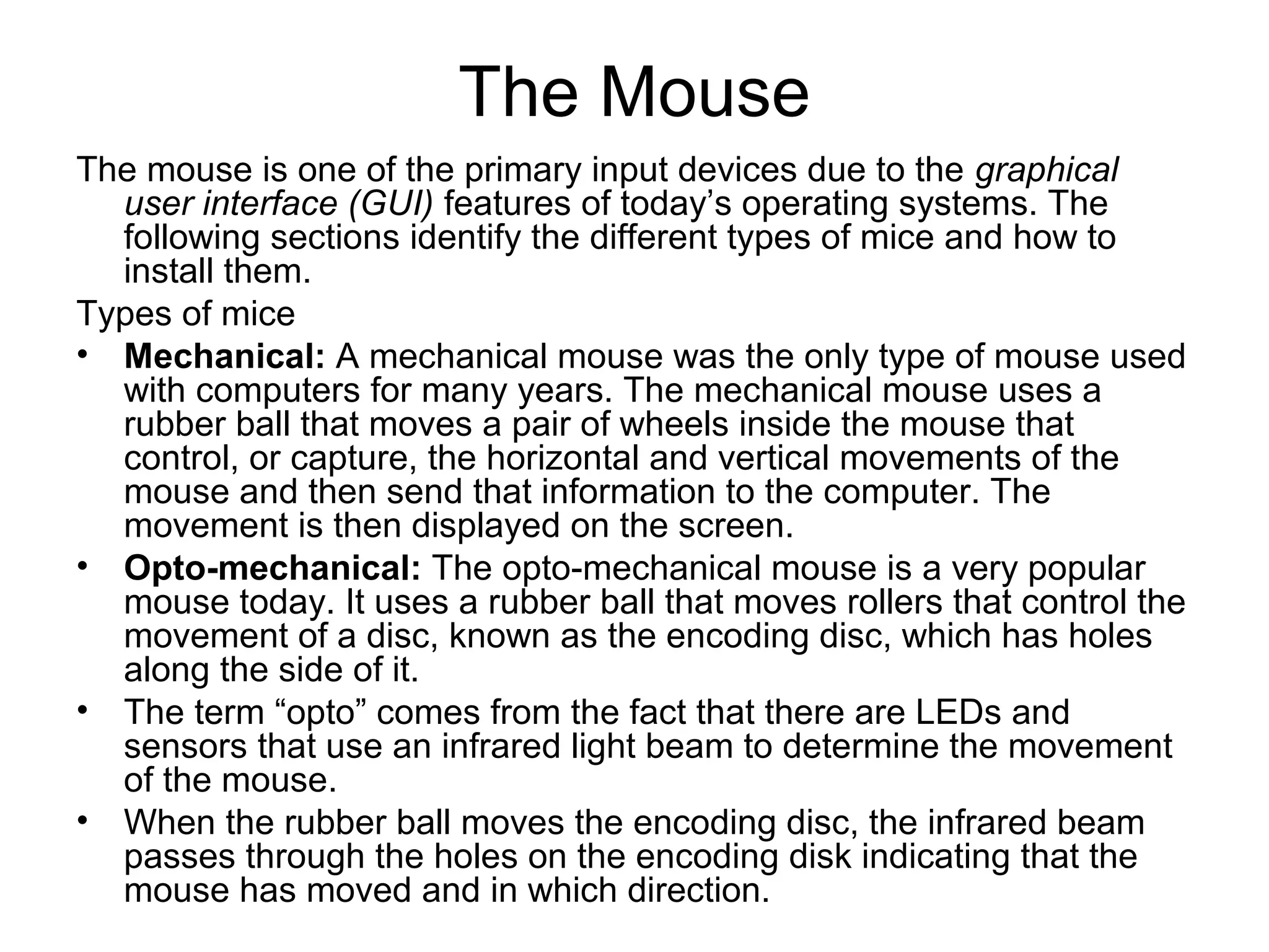 The Mouse
The mouse is one of the primary input devices due to the graphical
user interface (GUI) features of today’s operating systems. The
following sections identify the different types of mice and how to
install them.
Types of mice
• Mechanical: A mechanical mouse was the only type of mouse used
with computers for many years. The mechanical mouse uses a
rubber ball that moves a pair of wheels inside the mouse that
control, or capture, the horizontal and vertical movements of the
mouse and then send that information to the computer. The
movement is then displayed on the screen.
• Opto-mechanical: The opto-mechanical mouse is a very popular
mouse today. It uses a rubber ball that moves rollers that control the
movement of a disc, known as the encoding disc, which has holes
along the side of it.
• The term “opto” comes from the fact that there are LEDs and
sensors that use an infrared light beam to determine the movement
of the mouse.
• When the rubber ball moves the encoding disc, the infrared beam
passes through the holes on the encoding disk indicating that the
mouse has moved and in which direction.
 