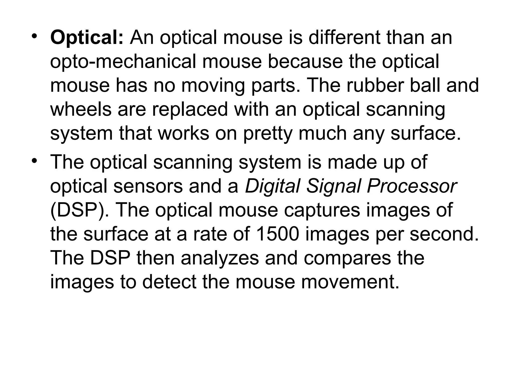 • Optical: An optical mouse is different than an
opto-mechanical mouse because the optical
mouse has no moving parts. The rubber ball and
wheels are replaced with an optical scanning
system that works on pretty much any surface.
• The optical scanning system is made up of
optical sensors and a Digital Signal Processor
(DSP). The optical mouse captures images of
the surface at a rate of 1500 images per second.
The DSP then analyzes and compares the
images to detect the mouse movement.
 