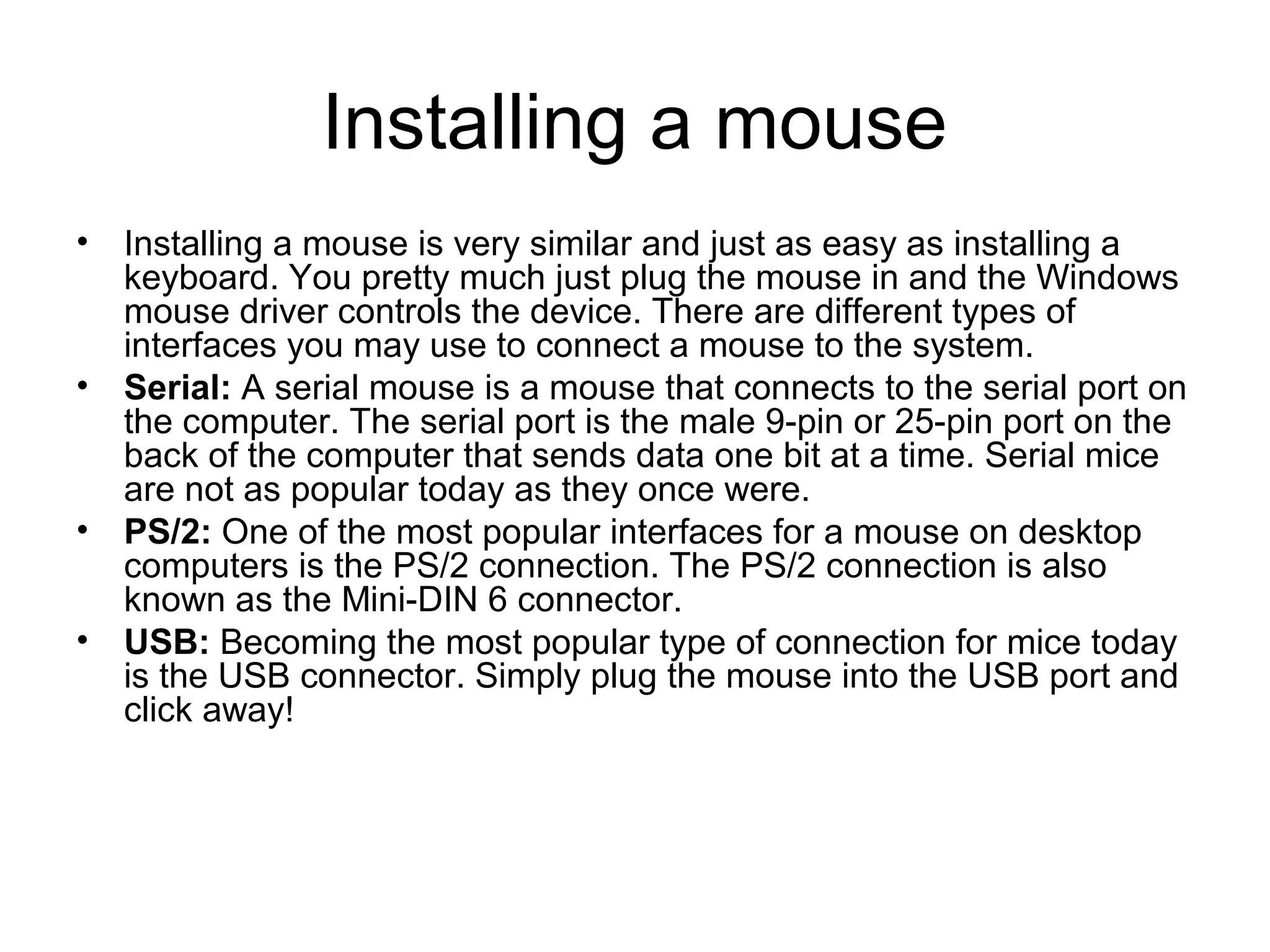Installing a mouse
• Installing a mouse is very similar and just as easy as installing a
keyboard. You pretty much just plug the mouse in and the Windows
mouse driver controls the device. There are different types of
interfaces you may use to connect a mouse to the system.
• Serial: A serial mouse is a mouse that connects to the serial port on
the computer. The serial port is the male 9-pin or 25-pin port on the
back of the computer that sends data one bit at a time. Serial mice
are not as popular today as they once were.
• PS/2: One of the most popular interfaces for a mouse on desktop
computers is the PS/2 connection. The PS/2 connection is also
known as the Mini-DIN 6 connector.
• USB: Becoming the most popular type of connection for mice today
is the USB connector. Simply plug the mouse into the USB port and
click away!
 