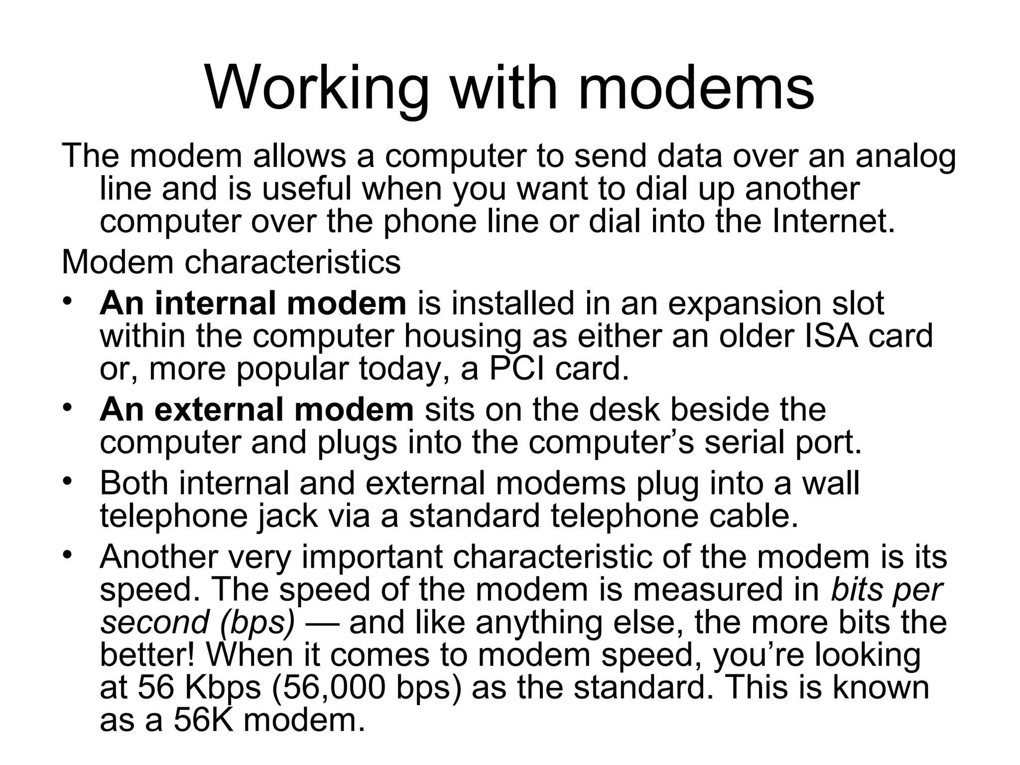 Working with modems
The modem allows a computer to send data over an analog
line and is useful when you want to dial up another
computer over the phone line or dial into the Internet.
Modem characteristics
• An internal modem is installed in an expansion slot
within the computer housing as either an older ISA card
or, more popular today, a PCI card.
• An external modem sits on the desk beside the
computer and plugs into the computer’s serial port.
• Both internal and external modems plug into a wall
telephone jack via a standard telephone cable.
• Another very important characteristic of the modem is its
speed. The speed of the modem is measured in bits per
second (bps) — and like anything else, the more bits the
better! When it comes to modem speed, you’re looking
at 56 Kbps (56,000 bps) as the standard. This is known
as a 56K modem.
 