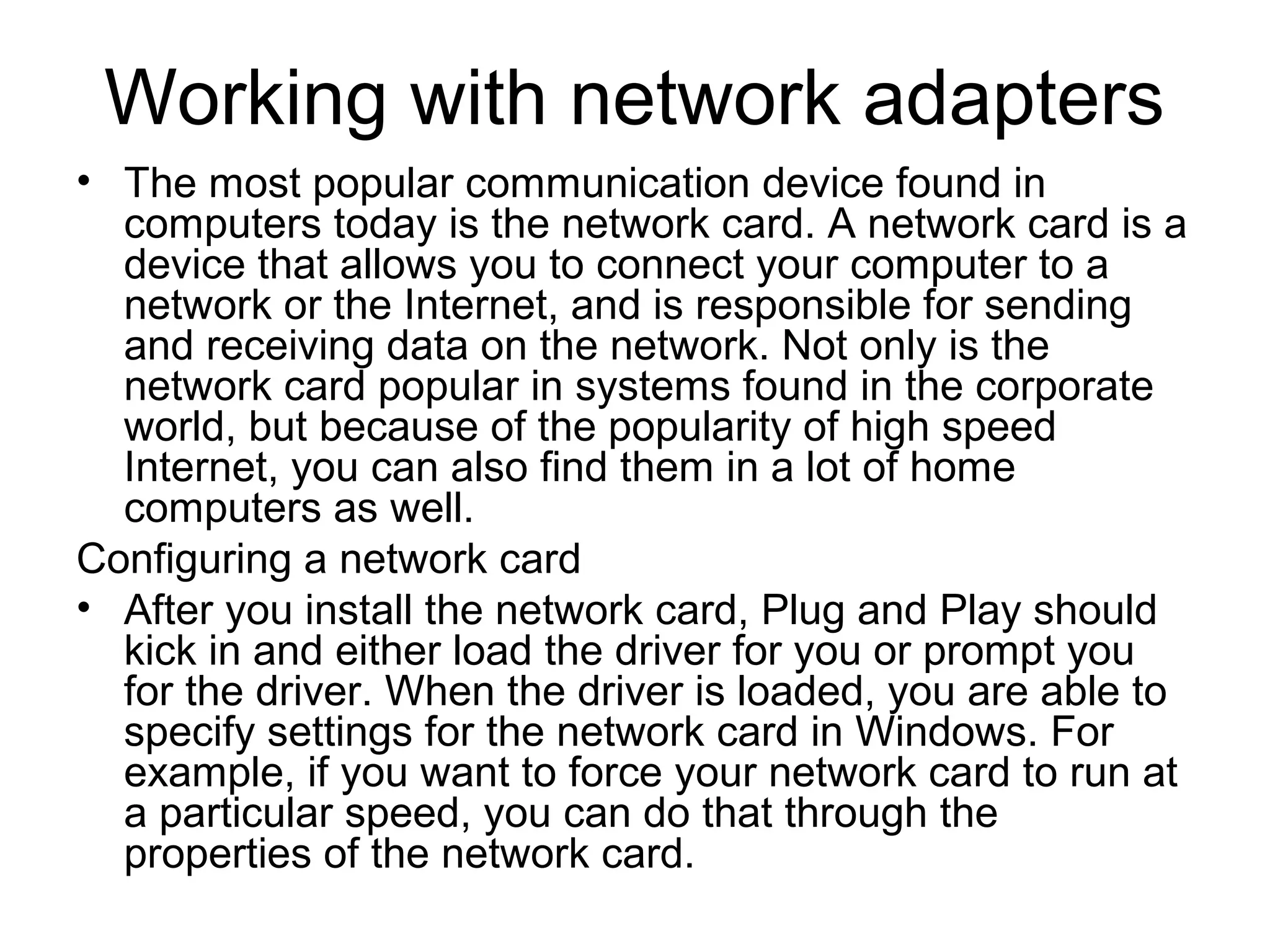 Working with network adapters
• The most popular communication device found in
computers today is the network card. A network card is a
device that allows you to connect your computer to a
network or the Internet, and is responsible for sending
and receiving data on the network. Not only is the
network card popular in systems found in the corporate
world, but because of the popularity of high speed
Internet, you can also find them in a lot of home
computers as well.
Configuring a network card
• After you install the network card, Plug and Play should
kick in and either load the driver for you or prompt you
for the driver. When the driver is loaded, you are able to
specify settings for the network card in Windows. For
example, if you want to force your network card to run at
a particular speed, you can do that through the
properties of the network card.
 