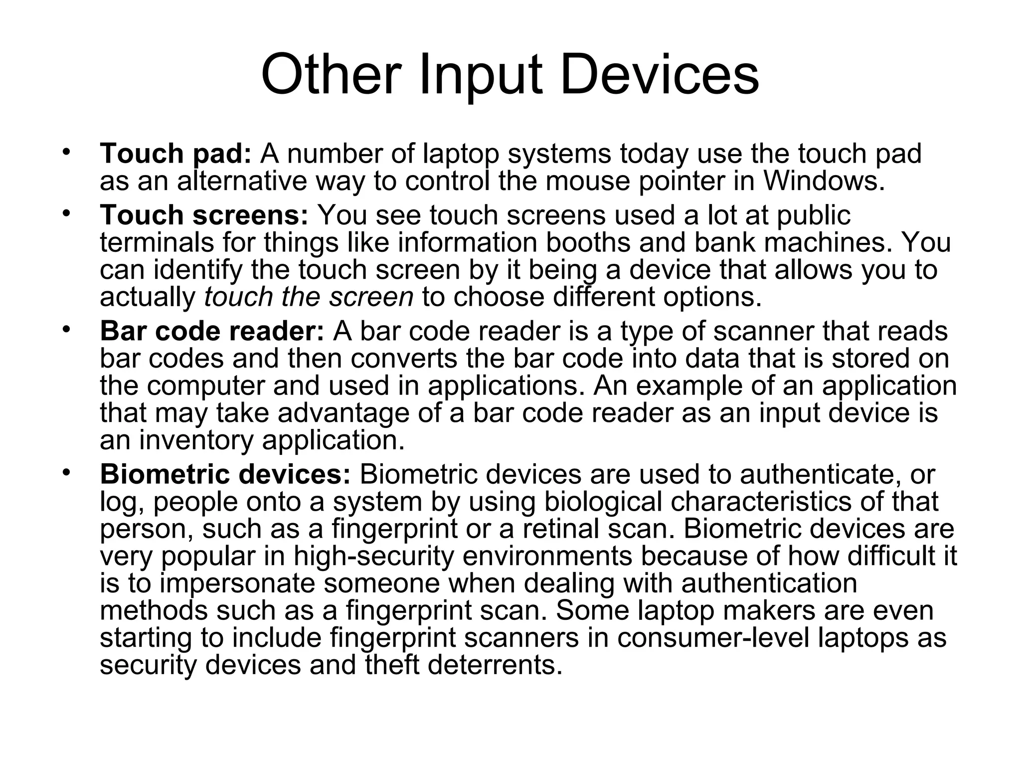 Other Input Devices
• Touch pad: A number of laptop systems today use the touch pad
as an alternative way to control the mouse pointer in Windows.
• Touch screens: You see touch screens used a lot at public
terminals for things like information booths and bank machines. You
can identify the touch screen by it being a device that allows you to
actually touch the screen to choose different options.
• Bar code reader: A bar code reader is a type of scanner that reads
bar codes and then converts the bar code into data that is stored on
the computer and used in applications. An example of an application
that may take advantage of a bar code reader as an input device is
an inventory application.
• Biometric devices: Biometric devices are used to authenticate, or
log, people onto a system by using biological characteristics of that
person, such as a fingerprint or a retinal scan. Biometric devices are
very popular in high-security environments because of how difficult it
is to impersonate someone when dealing with authentication
methods such as a fingerprint scan. Some laptop makers are even
starting to include fingerprint scanners in consumer-level laptops as
security devices and theft deterrents.
 