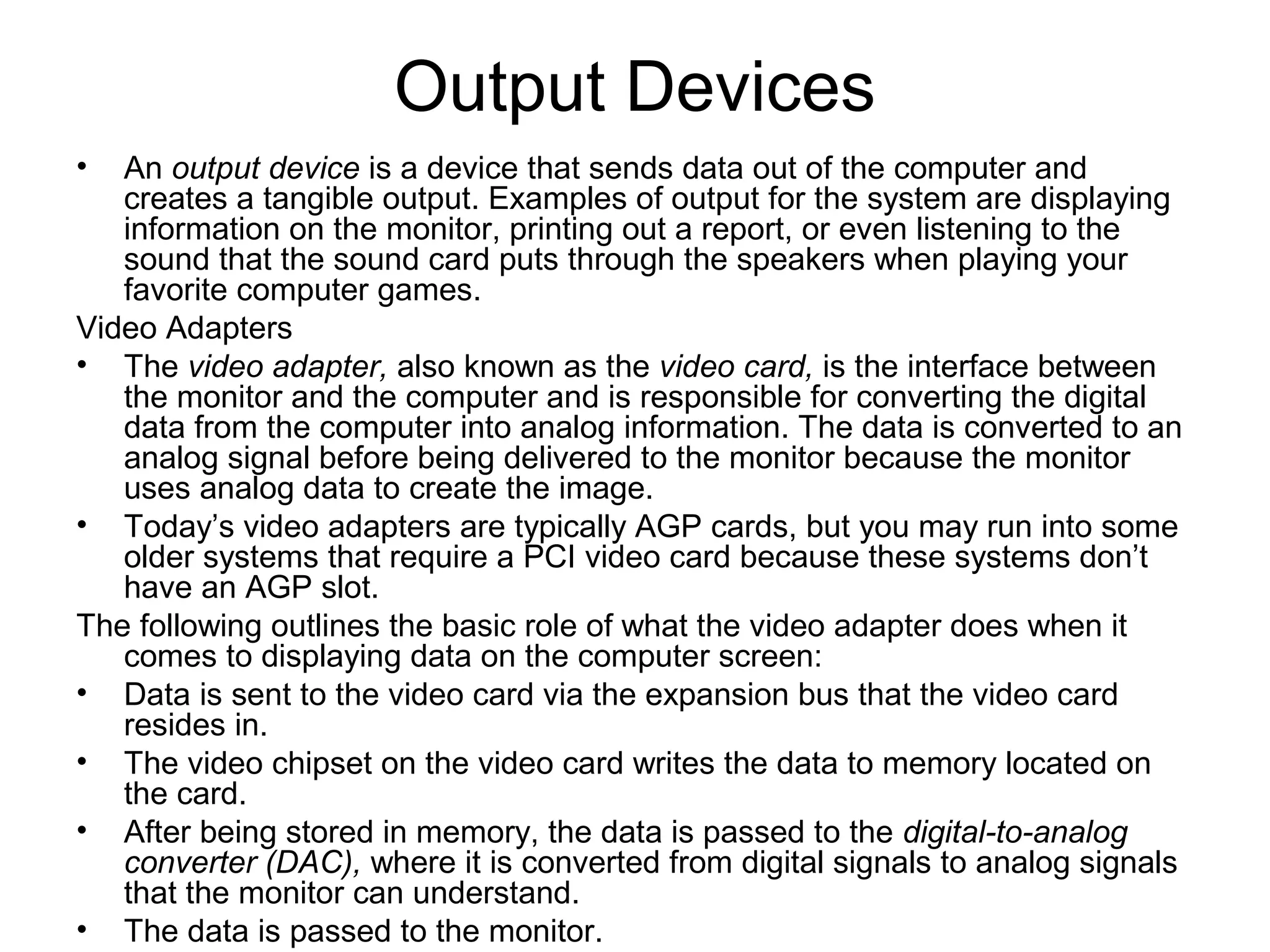 Output Devices
• An output device is a device that sends data out of the computer and
creates a tangible output. Examples of output for the system are displaying
information on the monitor, printing out a report, or even listening to the
sound that the sound card puts through the speakers when playing your
favorite computer games.
Video Adapters
• The video adapter, also known as the video card, is the interface between
the monitor and the computer and is responsible for converting the digital
data from the computer into analog information. The data is converted to an
analog signal before being delivered to the monitor because the monitor
uses analog data to create the image.
• Today’s video adapters are typically AGP cards, but you may run into some
older systems that require a PCI video card because these systems don’t
have an AGP slot.
The following outlines the basic role of what the video adapter does when it
comes to displaying data on the computer screen:
• Data is sent to the video card via the expansion bus that the video card
resides in.
• The video chipset on the video card writes the data to memory located on
the card.
• After being stored in memory, the data is passed to the digital-to-analog
converter (DAC), where it is converted from digital signals to analog signals
that the monitor can understand.
• The data is passed to the monitor.
 
