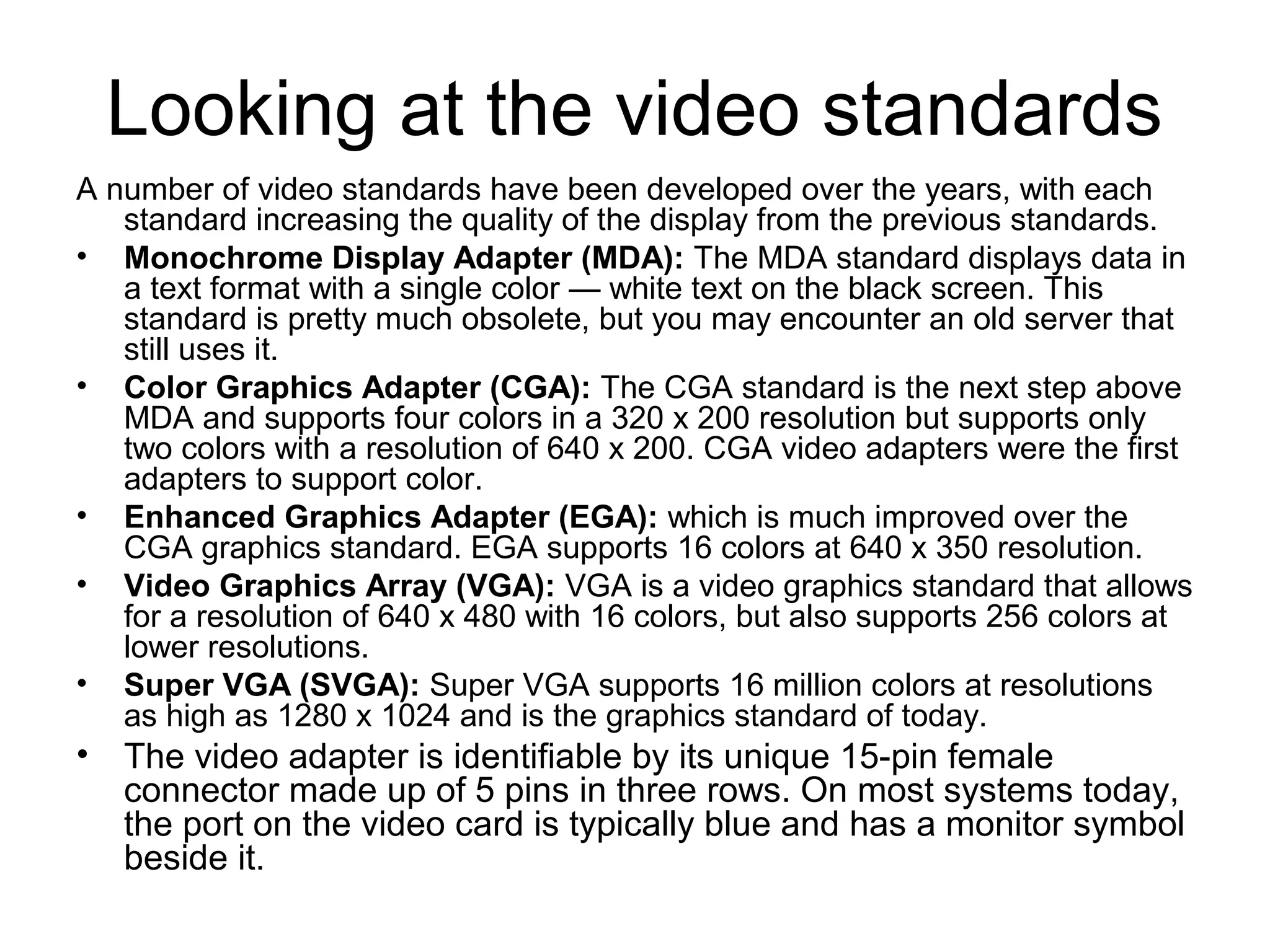 Looking at the video standards
A number of video standards have been developed over the years, with each
standard increasing the quality of the display from the previous standards.
• Monochrome Display Adapter (MDA): The MDA standard displays data in
a text format with a single color — white text on the black screen. This
standard is pretty much obsolete, but you may encounter an old server that
still uses it.
• Color Graphics Adapter (CGA): The CGA standard is the next step above
MDA and supports four colors in a 320 x 200 resolution but supports only
two colors with a resolution of 640 x 200. CGA video adapters were the first
adapters to support color.
• Enhanced Graphics Adapter (EGA): which is much improved over the
CGA graphics standard. EGA supports 16 colors at 640 x 350 resolution.
• Video Graphics Array (VGA): VGA is a video graphics standard that allows
for a resolution of 640 x 480 with 16 colors, but also supports 256 colors at
lower resolutions.
• Super VGA (SVGA): Super VGA supports 16 million colors at resolutions
as high as 1280 x 1024 and is the graphics standard of today.
• The video adapter is identifiable by its unique 15-pin female
connector made up of 5 pins in three rows. On most systems today,
the port on the video card is typically blue and has a monitor symbol
beside it.
 