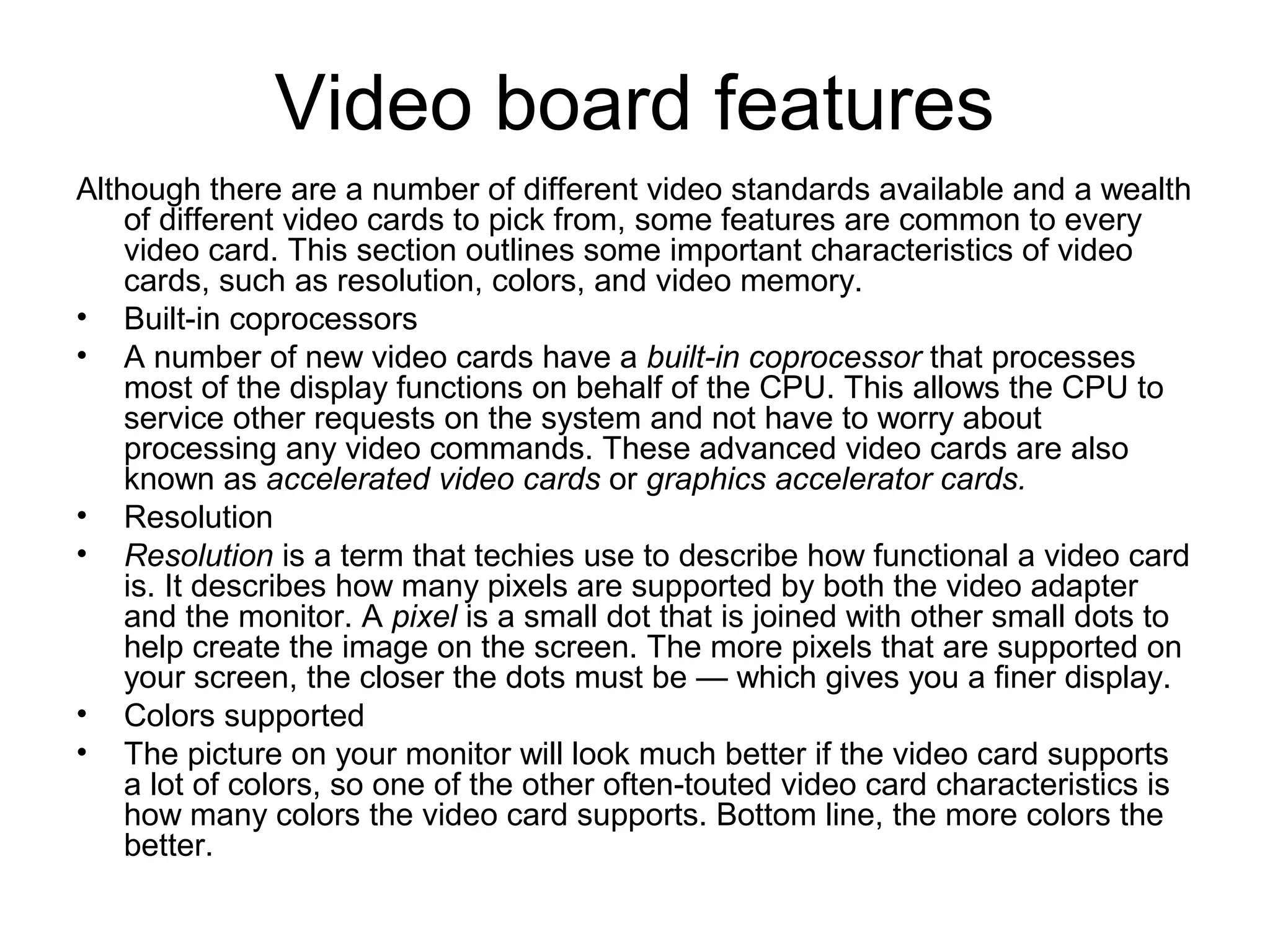 Video board features
Although there are a number of different video standards available and a wealth
of different video cards to pick from, some features are common to every
video card. This section outlines some important characteristics of video
cards, such as resolution, colors, and video memory.
• Built-in coprocessors
• A number of new video cards have a built-in coprocessor that processes
most of the display functions on behalf of the CPU. This allows the CPU to
service other requests on the system and not have to worry about
processing any video commands. These advanced video cards are also
known as accelerated video cards or graphics accelerator cards.
• Resolution
• Resolution is a term that techies use to describe how functional a video card
is. It describes how many pixels are supported by both the video adapter
and the monitor. A pixel is a small dot that is joined with other small dots to
help create the image on the screen. The more pixels that are supported on
your screen, the closer the dots must be — which gives you a finer display.
• Colors supported
• The picture on your monitor will look much better if the video card supports
a lot of colors, so one of the other often-touted video card characteristics is
how many colors the video card supports. Bottom line, the more colors the
better.
 