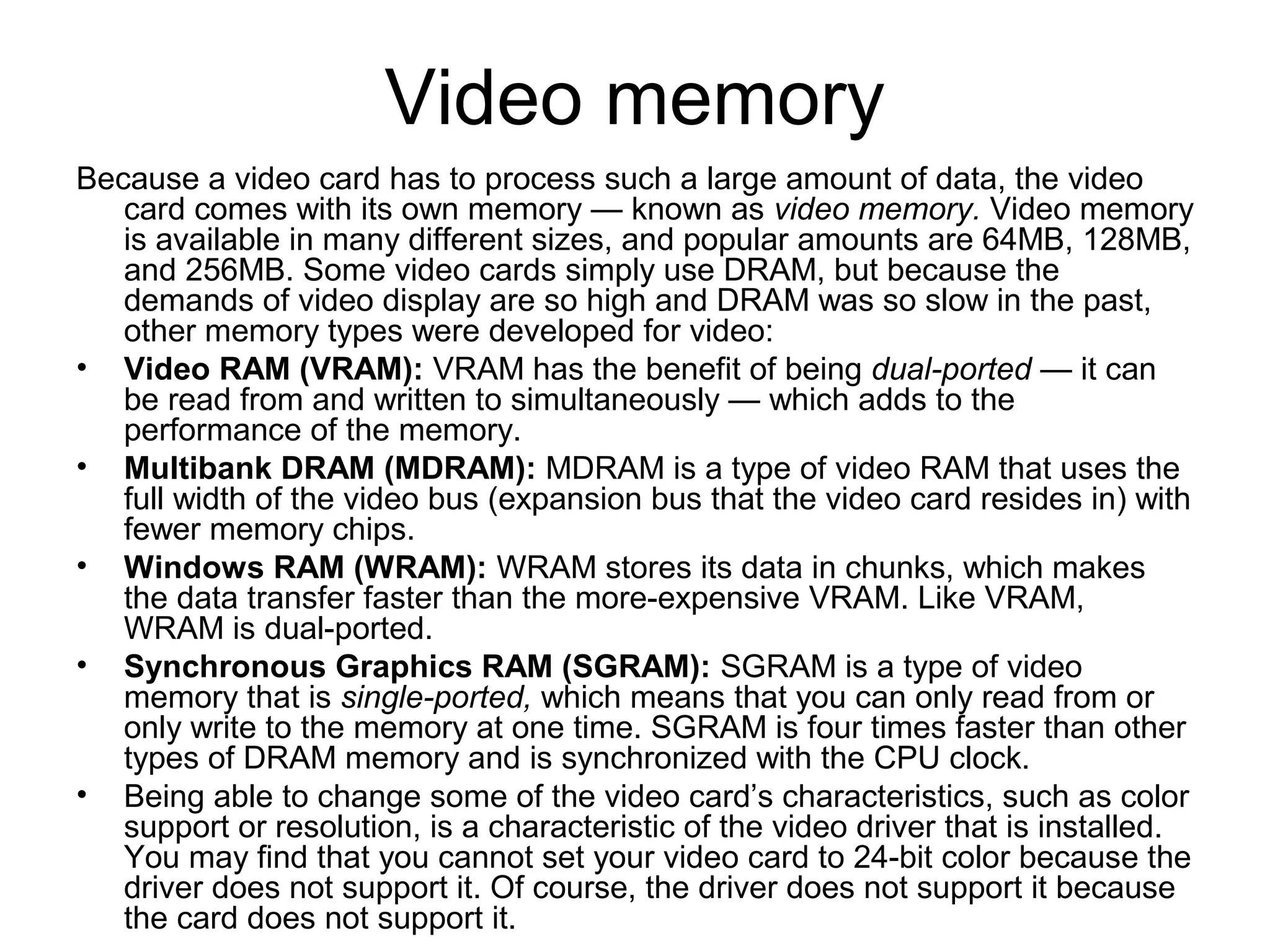 Video memory
Because a video card has to process such a large amount of data, the video
card comes with its own memory — known as video memory. Video memory
is available in many different sizes, and popular amounts are 64MB, 128MB,
and 256MB. Some video cards simply use DRAM, but because the
demands of video display are so high and DRAM was so slow in the past,
other memory types were developed for video:
• Video RAM (VRAM): VRAM has the benefit of being dual-ported — it can
be read from and written to simultaneously — which adds to the
performance of the memory.
• Multibank DRAM (MDRAM): MDRAM is a type of video RAM that uses the
full width of the video bus (expansion bus that the video card resides in) with
fewer memory chips.
• Windows RAM (WRAM): WRAM stores its data in chunks, which makes
the data transfer faster than the more-expensive VRAM. Like VRAM,
WRAM is dual-ported.
• Synchronous Graphics RAM (SGRAM): SGRAM is a type of video
memory that is single-ported, which means that you can only read from or
only write to the memory at one time. SGRAM is four times faster than other
types of DRAM memory and is synchronized with the CPU clock.
• Being able to change some of the video card’s characteristics, such as color
support or resolution, is a characteristic of the video driver that is installed.
You may find that you cannot set your video card to 24-bit color because the
driver does not support it. Of course, the driver does not support it because
the card does not support it.
 