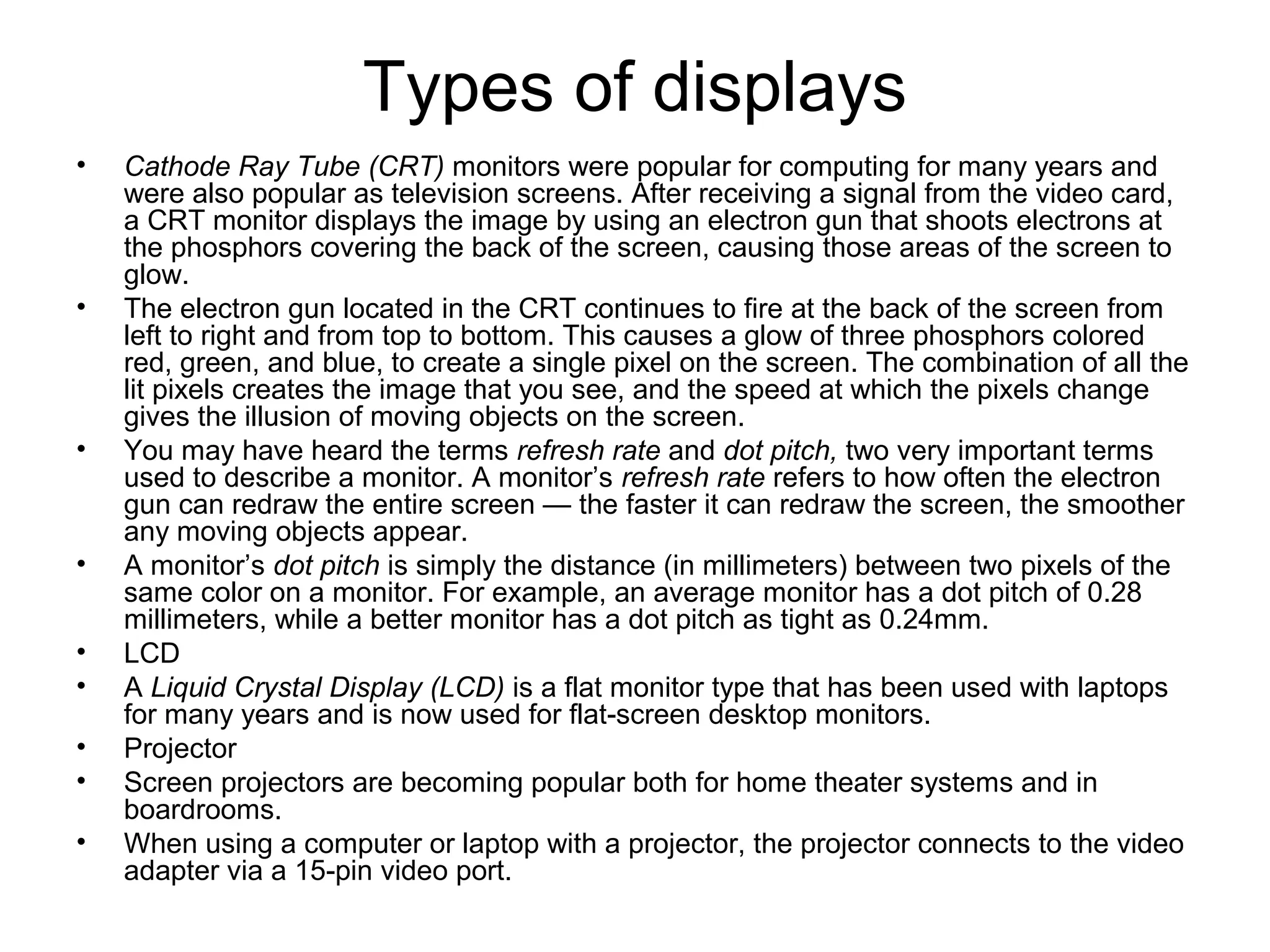 Types of displays
• Cathode Ray Tube (CRT) monitors were popular for computing for many years and
were also popular as television screens. After receiving a signal from the video card,
a CRT monitor displays the image by using an electron gun that shoots electrons at
the phosphors covering the back of the screen, causing those areas of the screen to
glow.
• The electron gun located in the CRT continues to fire at the back of the screen from
left to right and from top to bottom. This causes a glow of three phosphors colored
red, green, and blue, to create a single pixel on the screen. The combination of all the
lit pixels creates the image that you see, and the speed at which the pixels change
gives the illusion of moving objects on the screen.
• You may have heard the terms refresh rate and dot pitch, two very important terms
used to describe a monitor. A monitor’s refresh rate refers to how often the electron
gun can redraw the entire screen — the faster it can redraw the screen, the smoother
any moving objects appear.
• A monitor’s dot pitch is simply the distance (in millimeters) between two pixels of the
same color on a monitor. For example, an average monitor has a dot pitch of 0.28
millimeters, while a better monitor has a dot pitch as tight as 0.24mm.
• LCD
• A Liquid Crystal Display (LCD) is a flat monitor type that has been used with laptops
for many years and is now used for flat-screen desktop monitors.
• Projector
• Screen projectors are becoming popular both for home theater systems and in
boardrooms.
• When using a computer or laptop with a projector, the projector connects to the video
adapter via a 15-pin video port.
 