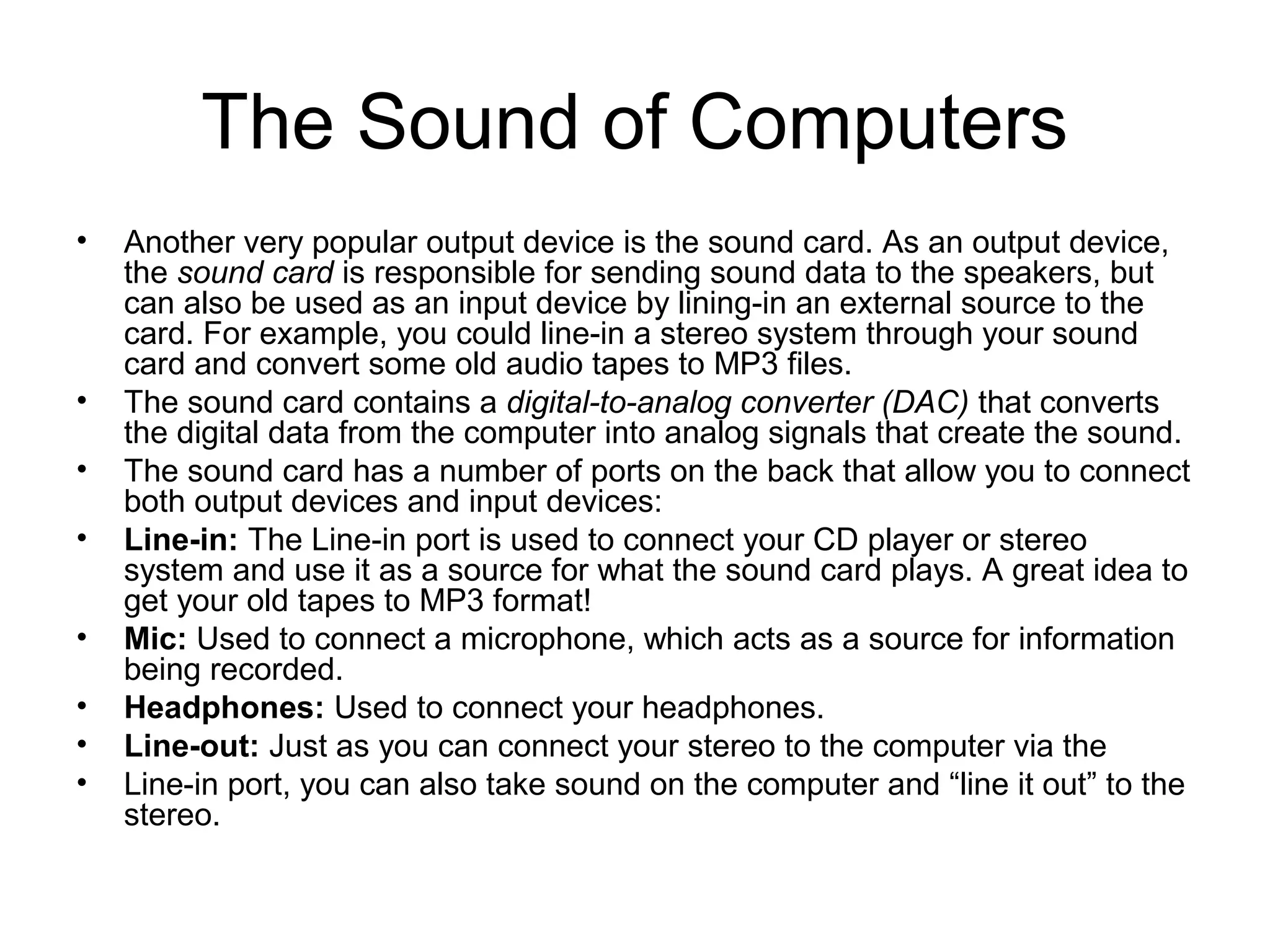 The Sound of Computers
• Another very popular output device is the sound card. As an output device,
the sound card is responsible for sending sound data to the speakers, but
can also be used as an input device by lining-in an external source to the
card. For example, you could line-in a stereo system through your sound
card and convert some old audio tapes to MP3 files.
• The sound card contains a digital-to-analog converter (DAC) that converts
the digital data from the computer into analog signals that create the sound.
• The sound card has a number of ports on the back that allow you to connect
both output devices and input devices:
• Line-in: The Line-in port is used to connect your CD player or stereo
system and use it as a source for what the sound card plays. A great idea to
get your old tapes to MP3 format!
• Mic: Used to connect a microphone, which acts as a source for information
being recorded.
• Headphones: Used to connect your headphones.
• Line-out: Just as you can connect your stereo to the computer via the
• Line-in port, you can also take sound on the computer and “line it out” to the
stereo.
 