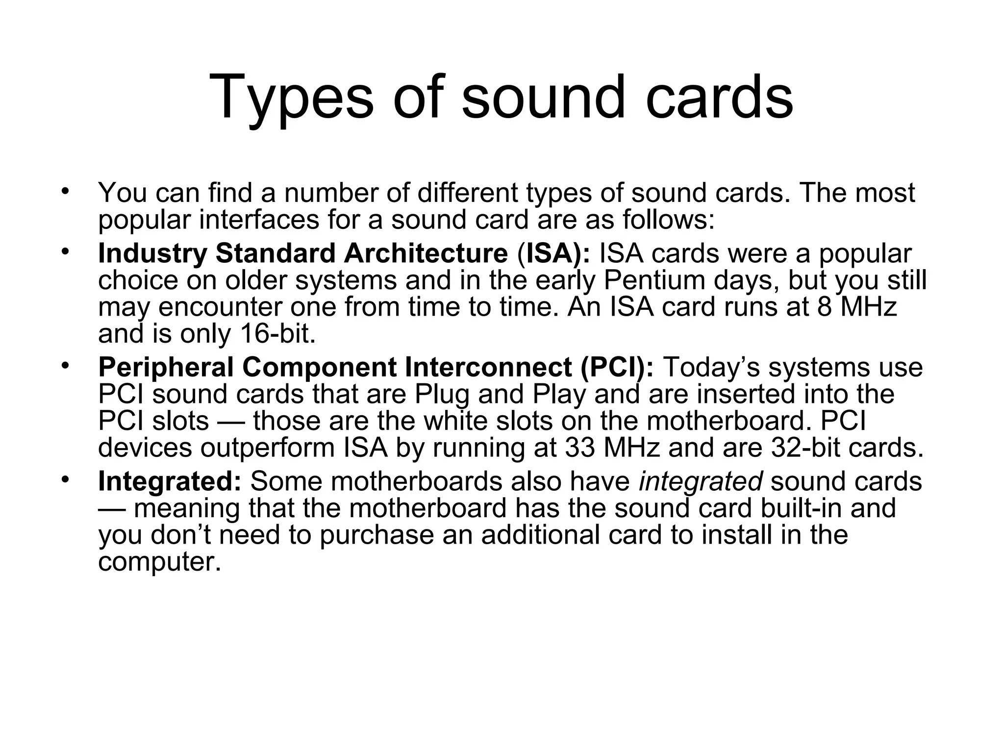 Types of sound cards
• You can find a number of different types of sound cards. The most
popular interfaces for a sound card are as follows:
• Industry Standard Architecture (ISA): ISA cards were a popular
choice on older systems and in the early Pentium days, but you still
may encounter one from time to time. An ISA card runs at 8 MHz
and is only 16-bit.
• Peripheral Component Interconnect (PCI): Today’s systems use
PCI sound cards that are Plug and Play and are inserted into the
PCI slots — those are the white slots on the motherboard. PCI
devices outperform ISA by running at 33 MHz and are 32-bit cards.
• Integrated: Some motherboards also have integrated sound cards
— meaning that the motherboard has the sound card built-in and
you don’t need to purchase an additional card to install in the
computer.
 