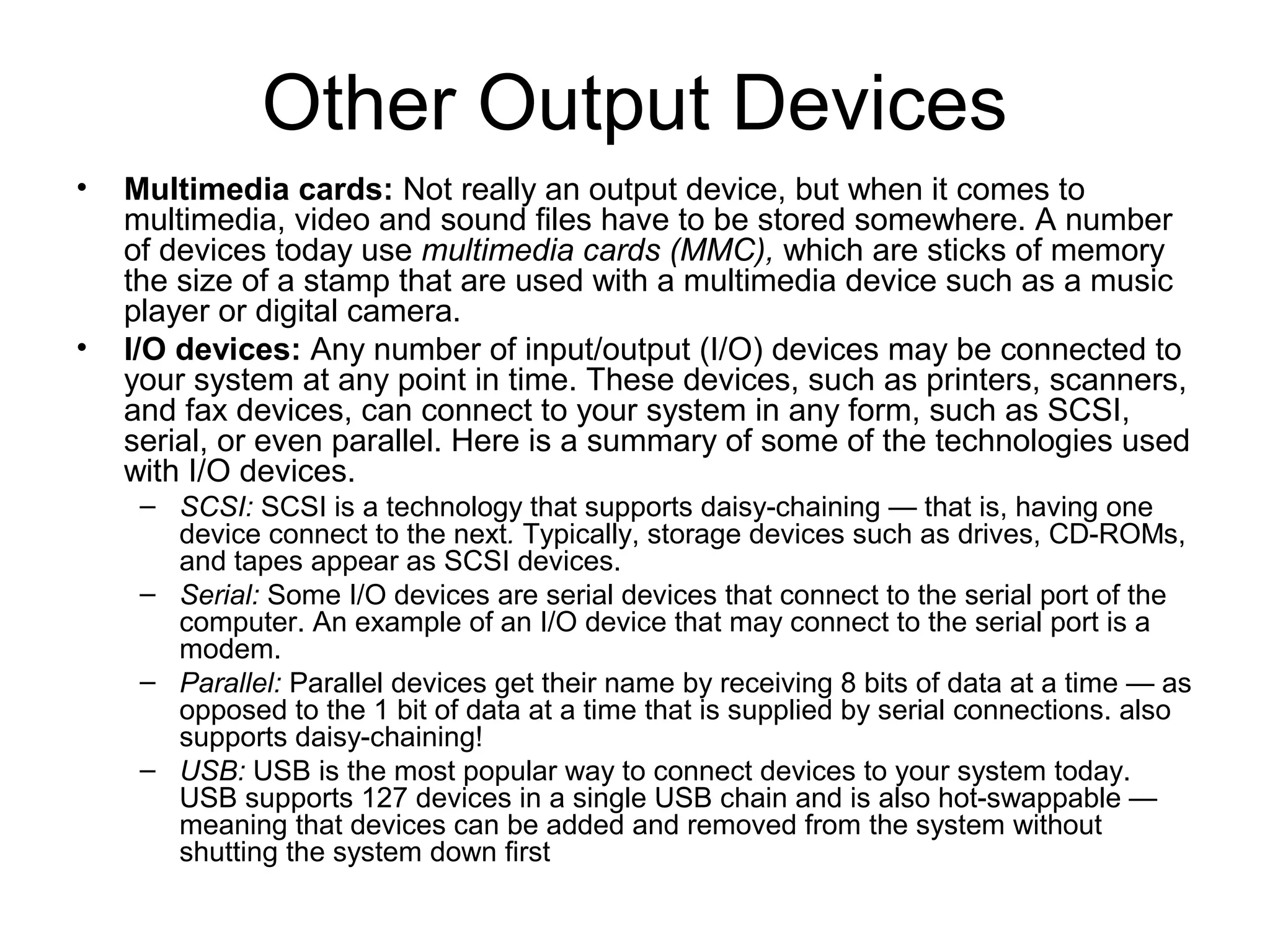 Other Output Devices
• Multimedia cards: Not really an output device, but when it comes to
multimedia, video and sound files have to be stored somewhere. A number
of devices today use multimedia cards (MMC), which are sticks of memory
the size of a stamp that are used with a multimedia device such as a music
player or digital camera.
• I/O devices: Any number of input/output (I/O) devices may be connected to
your system at any point in time. These devices, such as printers, scanners,
and fax devices, can connect to your system in any form, such as SCSI,
serial, or even parallel. Here is a summary of some of the technologies used
with I/O devices.
– SCSI: SCSI is a technology that supports daisy-chaining — that is, having one
device connect to the next. Typically, storage devices such as drives, CD-ROMs,
and tapes appear as SCSI devices.
– Serial: Some I/O devices are serial devices that connect to the serial port of the
computer. An example of an I/O device that may connect to the serial port is a
modem.
– Parallel: Parallel devices get their name by receiving 8 bits of data at a time — as
opposed to the 1 bit of data at a time that is supplied by serial connections. also
supports daisy-chaining!
– USB: USB is the most popular way to connect devices to your system today.
USB supports 127 devices in a single USB chain and is also hot-swappable —
meaning that devices can be added and removed from the system without
shutting the system down first
 
