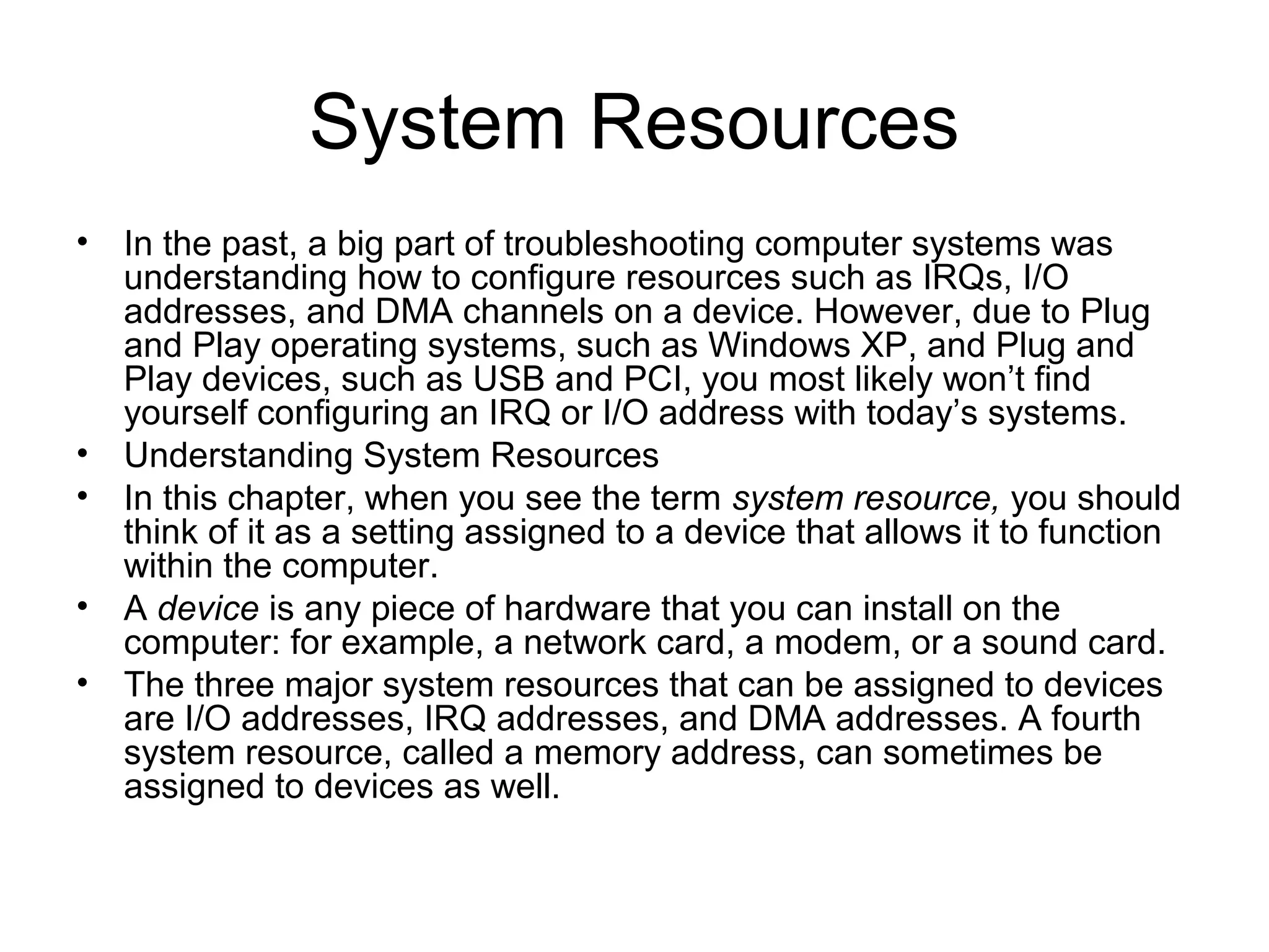 System Resources
• In the past, a big part of troubleshooting computer systems was
understanding how to configure resources such as IRQs, I/O
addresses, and DMA channels on a device. However, due to Plug
and Play operating systems, such as Windows XP, and Plug and
Play devices, such as USB and PCI, you most likely won’t find
yourself configuring an IRQ or I/O address with today’s systems.
• Understanding System Resources
• In this chapter, when you see the term system resource, you should
think of it as a setting assigned to a device that allows it to function
within the computer.
• A device is any piece of hardware that you can install on the
computer: for example, a network card, a modem, or a sound card.
• The three major system resources that can be assigned to devices
are I/O addresses, IRQ addresses, and DMA addresses. A fourth
system resource, called a memory address, can sometimes be
assigned to devices as well.
 