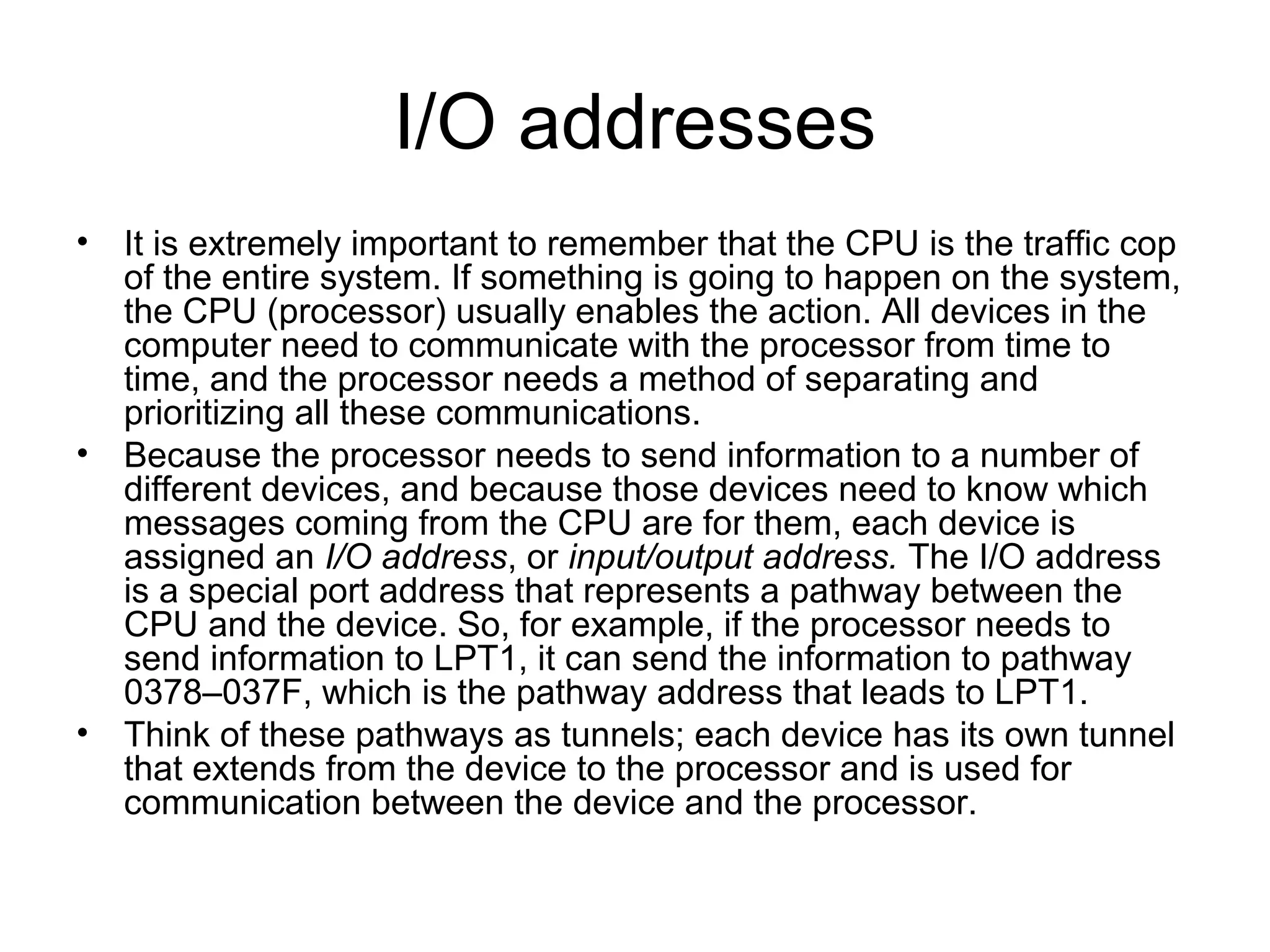 I/O addresses
• It is extremely important to remember that the CPU is the traffic cop
of the entire system. If something is going to happen on the system,
the CPU (processor) usually enables the action. All devices in the
computer need to communicate with the processor from time to
time, and the processor needs a method of separating and
prioritizing all these communications.
• Because the processor needs to send information to a number of
different devices, and because those devices need to know which
messages coming from the CPU are for them, each device is
assigned an I/O address, or input/output address. The I/O address
is a special port address that represents a pathway between the
CPU and the device. So, for example, if the processor needs to
send information to LPT1, it can send the information to pathway
0378–037F, which is the pathway address that leads to LPT1.
• Think of these pathways as tunnels; each device has its own tunnel
that extends from the device to the processor and is used for
communication between the device and the processor.
 