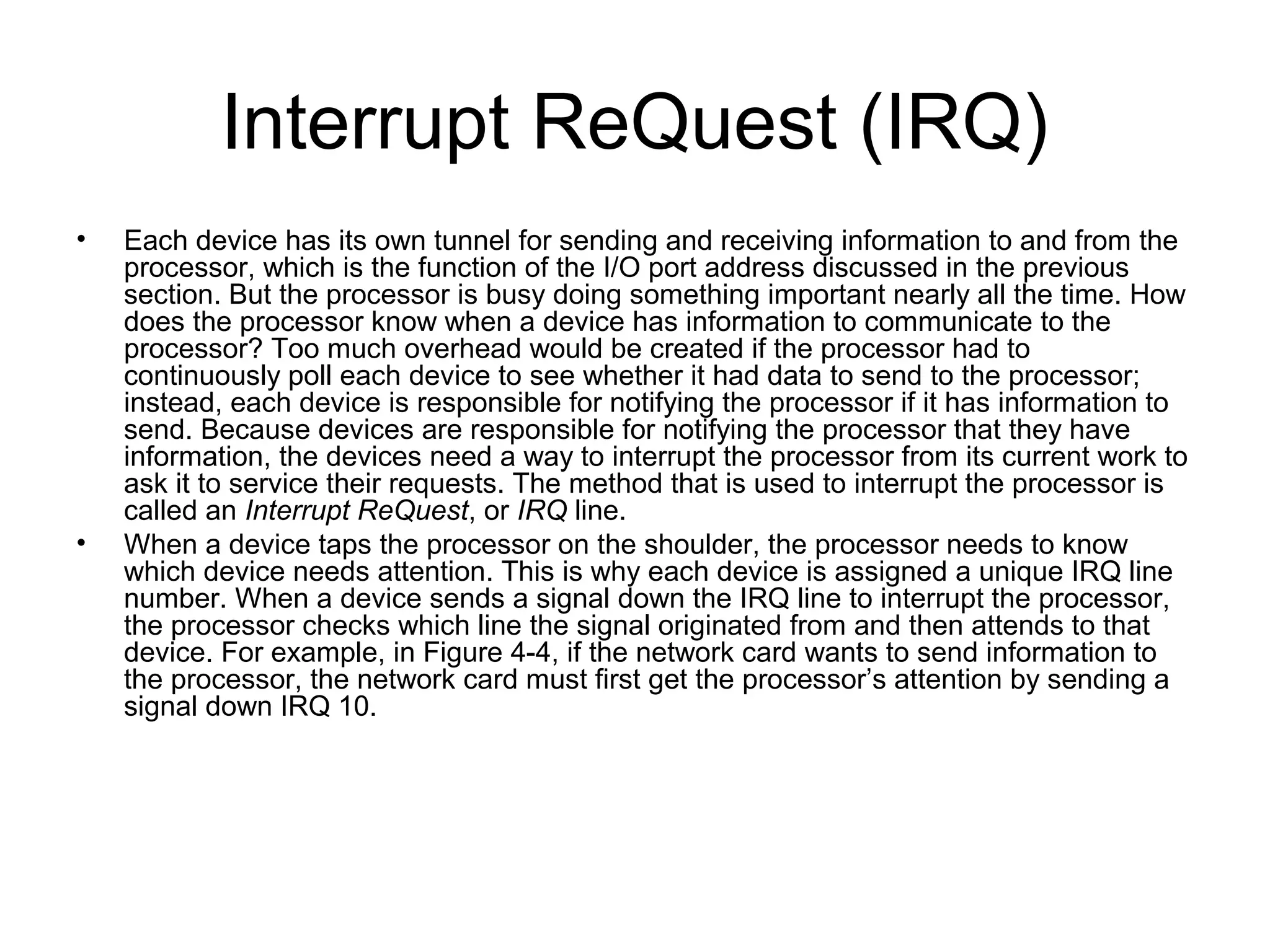 Interrupt ReQuest (IRQ)
• Each device has its own tunnel for sending and receiving information to and from the
processor, which is the function of the I/O port address discussed in the previous
section. But the processor is busy doing something important nearly all the time. How
does the processor know when a device has information to communicate to the
processor? Too much overhead would be created if the processor had to
continuously poll each device to see whether it had data to send to the processor;
instead, each device is responsible for notifying the processor if it has information to
send. Because devices are responsible for notifying the processor that they have
information, the devices need a way to interrupt the processor from its current work to
ask it to service their requests. The method that is used to interrupt the processor is
called an Interrupt ReQuest, or IRQ line.
• When a device taps the processor on the shoulder, the processor needs to know
which device needs attention. This is why each device is assigned a unique IRQ line
number. When a device sends a signal down the IRQ line to interrupt the processor,
the processor checks which line the signal originated from and then attends to that
device. For example, in Figure 4-4, if the network card wants to send information to
the processor, the network card must first get the processor’s attention by sending a
signal down IRQ 10.
 