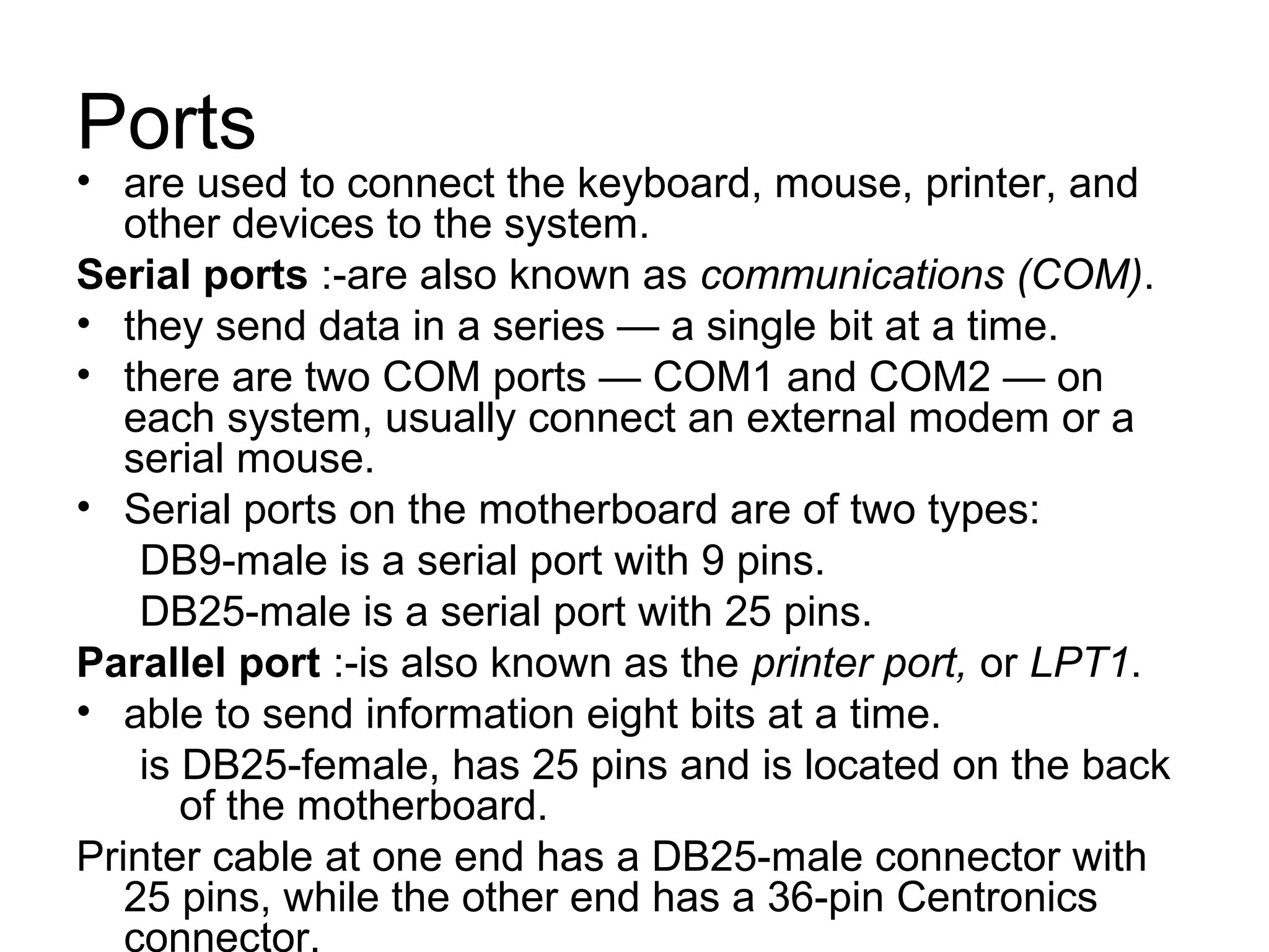 Ports
• are used to connect the keyboard, mouse, printer, and
other devices to the system.
Serial ports :-are also known as communications (COM).
• they send data in a series — a single bit at a time.
• there are two COM ports — COM1 and COM2 — on
each system, usually connect an external modem or a
serial mouse.
• Serial ports on the motherboard are of two types:
DB9-male is a serial port with 9 pins.
DB25-male is a serial port with 25 pins.
Parallel port :-is also known as the printer port, or LPT1.
• able to send information eight bits at a time.
is DB25-female, has 25 pins and is located on the back
of the motherboard.
Printer cable at one end has a DB25-male connector with
25 pins, while the other end has a 36-pin Centronics
connector.
 