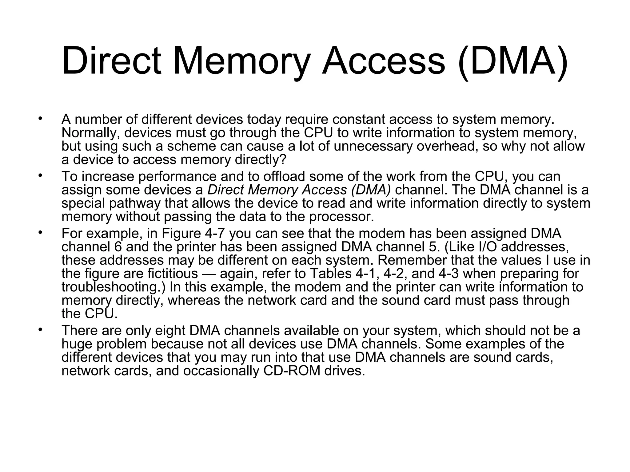 Direct Memory Access (DMA)
• A number of different devices today require constant access to system memory.
Normally, devices must go through the CPU to write information to system memory,
but using such a scheme can cause a lot of unnecessary overhead, so why not allow
a device to access memory directly?
• To increase performance and to offload some of the work from the CPU, you can
assign some devices a Direct Memory Access (DMA) channel. The DMA channel is a
special pathway that allows the device to read and write information directly to system
memory without passing the data to the processor.
• For example, in Figure 4-7 you can see that the modem has been assigned DMA
channel 6 and the printer has been assigned DMA channel 5. (Like I/O addresses,
these addresses may be different on each system. Remember that the values I use in
the figure are fictitious — again, refer to Tables 4-1, 4-2, and 4-3 when preparing for
troubleshooting.) In this example, the modem and the printer can write information to
memory directly, whereas the network card and the sound card must pass through
the CPU.
• There are only eight DMA channels available on your system, which should not be a
huge problem because not all devices use DMA channels. Some examples of the
different devices that you may run into that use DMA channels are sound cards,
network cards, and occasionally CD-ROM drives.
 