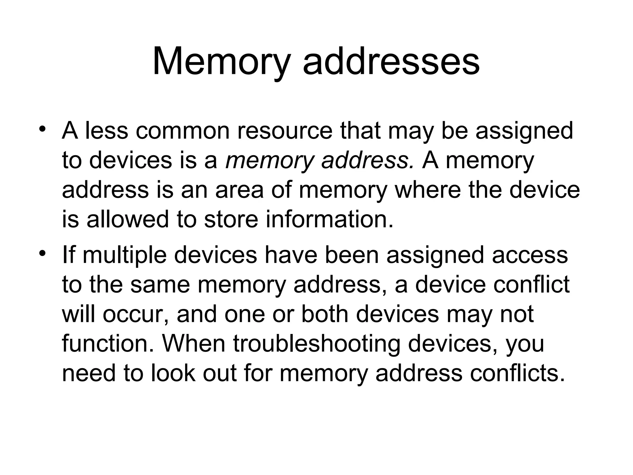 Memory addresses
• A less common resource that may be assigned
to devices is a memory address. A memory
address is an area of memory where the device
is allowed to store information.
• If multiple devices have been assigned access
to the same memory address, a device conflict
will occur, and one or both devices may not
function. When troubleshooting devices, you
need to look out for memory address conflicts.
 