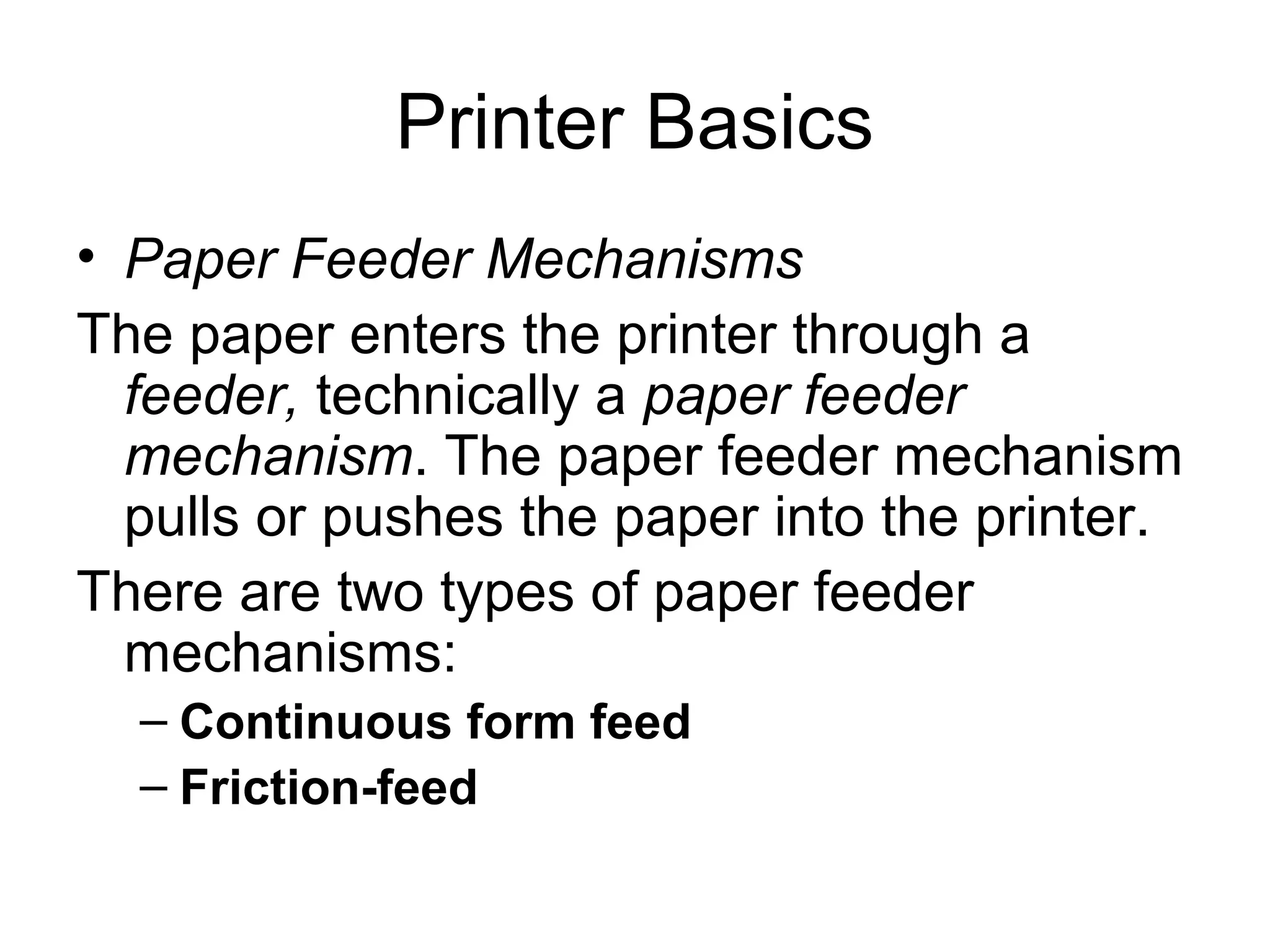 Printer Basics
• Paper Feeder Mechanisms
The paper enters the printer through a
feeder, technically a paper feeder
mechanism. The paper feeder mechanism
pulls or pushes the paper into the printer.
There are two types of paper feeder
mechanisms:
– Continuous form feed
– Friction-feed
 