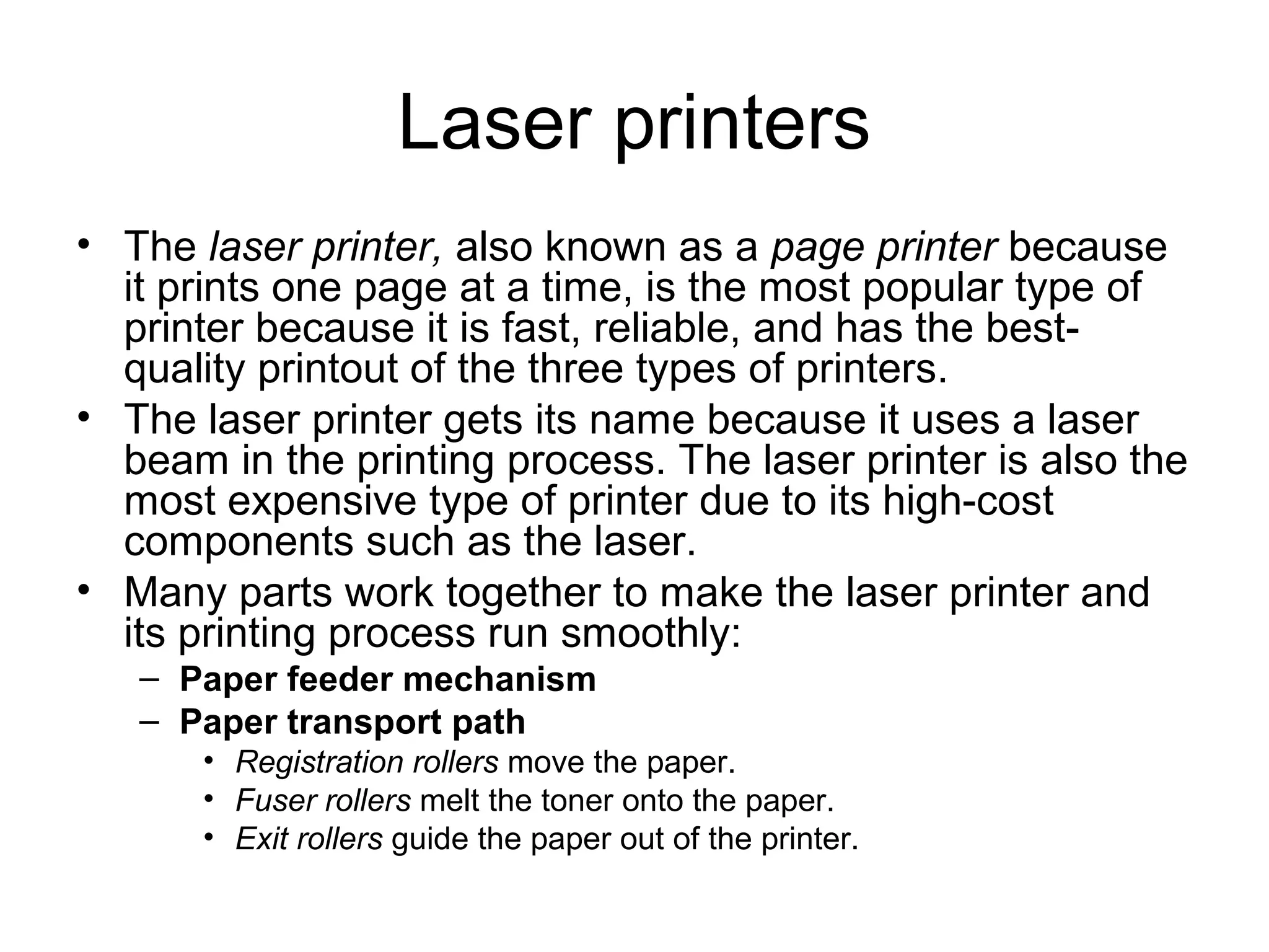Laser printers
• The laser printer, also known as a page printer because
it prints one page at a time, is the most popular type of
printer because it is fast, reliable, and has the best-
quality printout of the three types of printers.
• The laser printer gets its name because it uses a laser
beam in the printing process. The laser printer is also the
most expensive type of printer due to its high-cost
components such as the laser.
• Many parts work together to make the laser printer and
its printing process run smoothly:
– Paper feeder mechanism
– Paper transport path
• Registration rollers move the paper.
• Fuser rollers melt the toner onto the paper.
• Exit rollers guide the paper out of the printer.
 