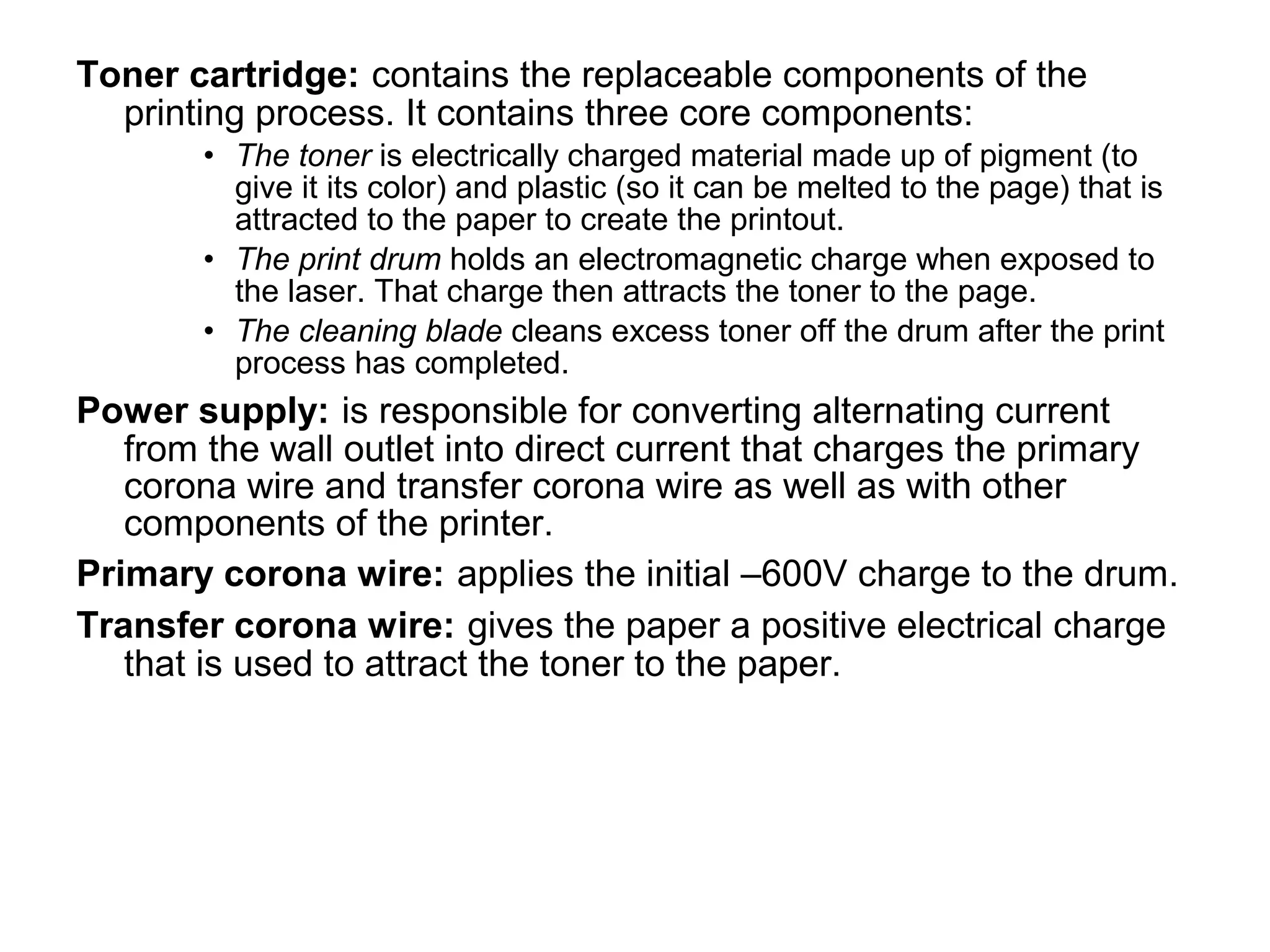 Toner cartridge: contains the replaceable components of the
printing process. It contains three core components:
• The toner is electrically charged material made up of pigment (to
give it its color) and plastic (so it can be melted to the page) that is
attracted to the paper to create the printout.
• The print drum holds an electromagnetic charge when exposed to
the laser. That charge then attracts the toner to the page.
• The cleaning blade cleans excess toner off the drum after the print
process has completed.
Power supply: is responsible for converting alternating current
from the wall outlet into direct current that charges the primary
corona wire and transfer corona wire as well as with other
components of the printer.
Primary corona wire: applies the initial –600V charge to the drum.
Transfer corona wire: gives the paper a positive electrical charge
that is used to attract the toner to the paper.
 