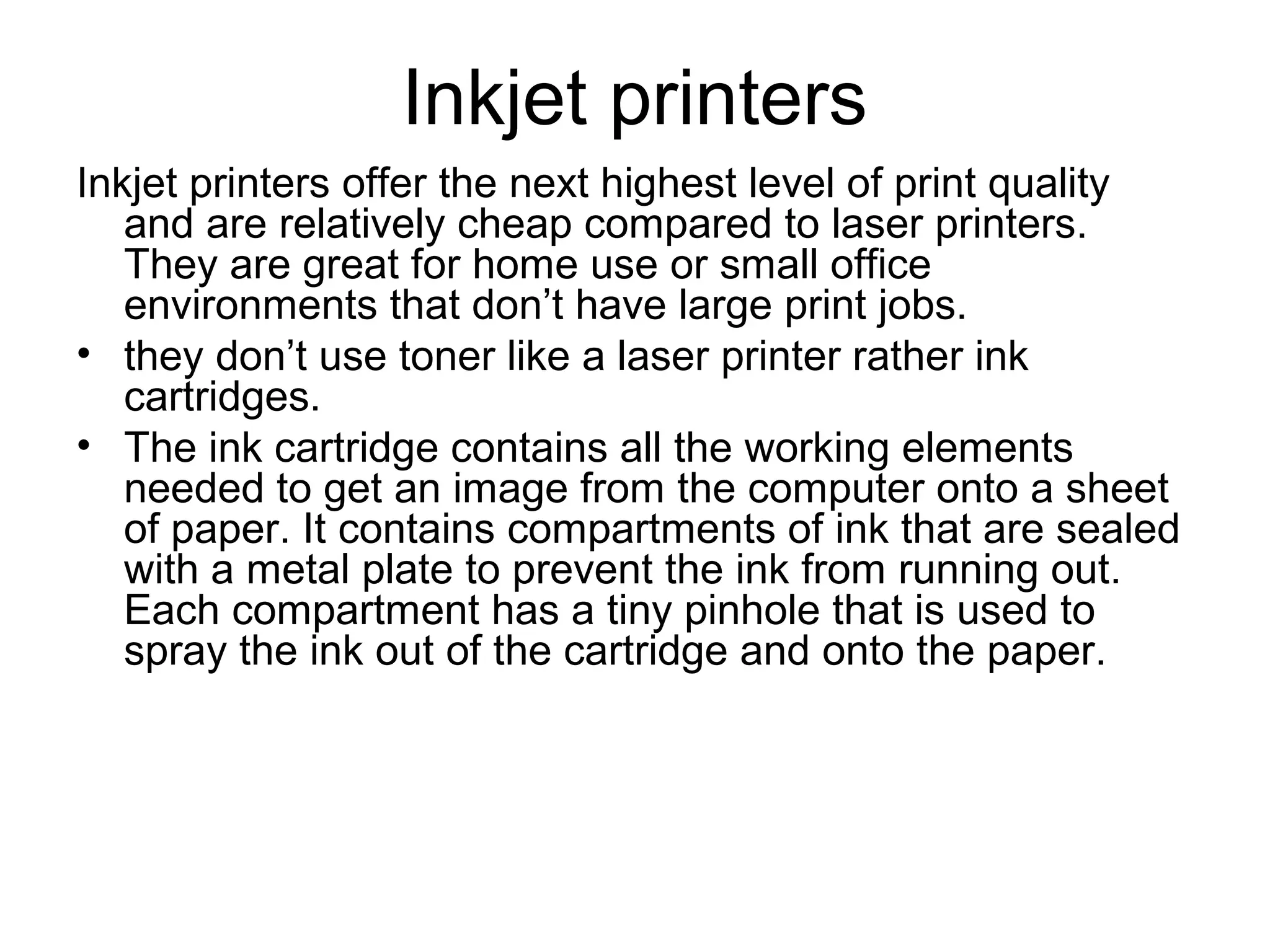 Inkjet printers
Inkjet printers offer the next highest level of print quality
and are relatively cheap compared to laser printers.
They are great for home use or small office
environments that don’t have large print jobs.
• they don’t use toner like a laser printer rather ink
cartridges.
• The ink cartridge contains all the working elements
needed to get an image from the computer onto a sheet
of paper. It contains compartments of ink that are sealed
with a metal plate to prevent the ink from running out.
Each compartment has a tiny pinhole that is used to
spray the ink out of the cartridge and onto the paper.
 