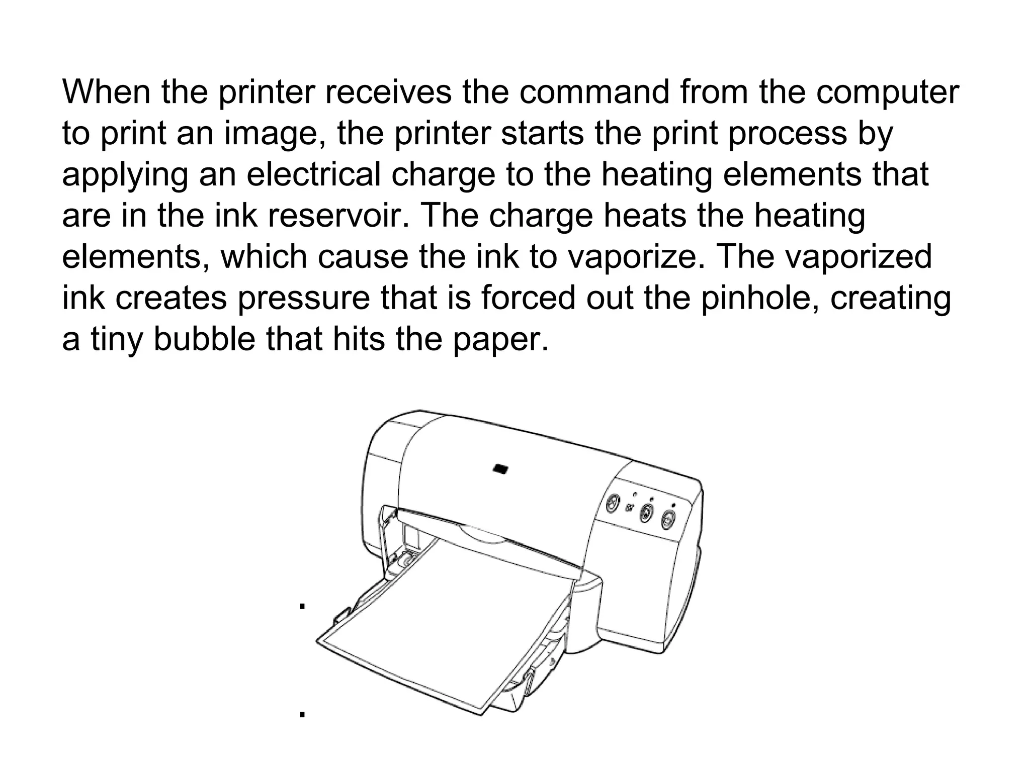 When the printer receives the command from the computer
to print an image, the printer starts the print process by
applying an electrical charge to the heating elements that
are in the ink reservoir. The charge heats the heating
elements, which cause the ink to vaporize. The vaporized
ink creates pressure that is forced out the pinhole, creating
a tiny bubble that hits the paper.
 