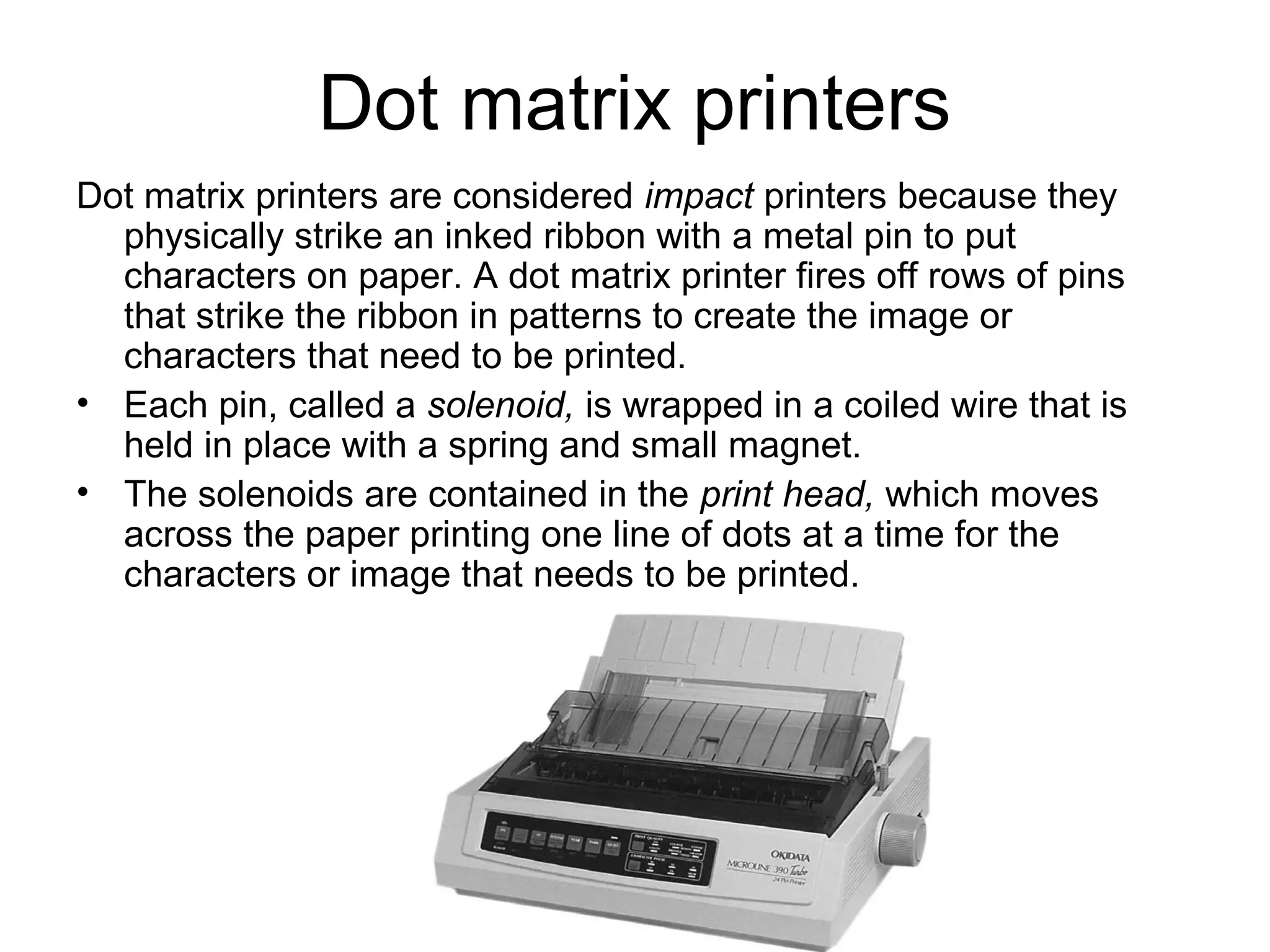 Dot matrix printers
Dot matrix printers are considered impact printers because they
physically strike an inked ribbon with a metal pin to put
characters on paper. A dot matrix printer fires off rows of pins
that strike the ribbon in patterns to create the image or
characters that need to be printed.
• Each pin, called a solenoid, is wrapped in a coiled wire that is
held in place with a spring and small magnet.
• The solenoids are contained in the print head, which moves
across the paper printing one line of dots at a time for the
characters or image that needs to be printed.
 