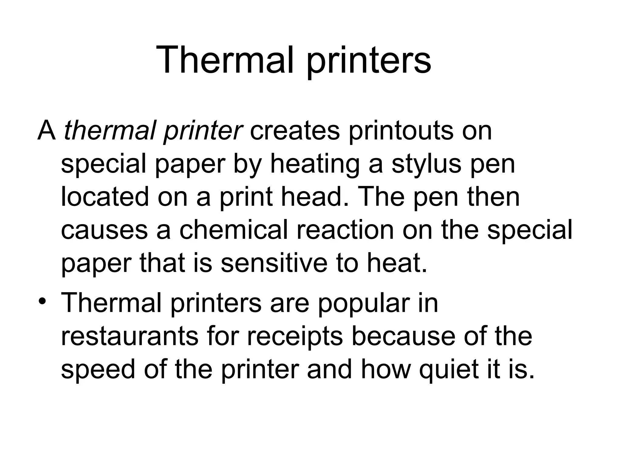 Thermal printers
A thermal printer creates printouts on
special paper by heating a stylus pen
located on a print head. The pen then
causes a chemical reaction on the special
paper that is sensitive to heat.
• Thermal printers are popular in
restaurants for receipts because of the
speed of the printer and how quiet it is.
 