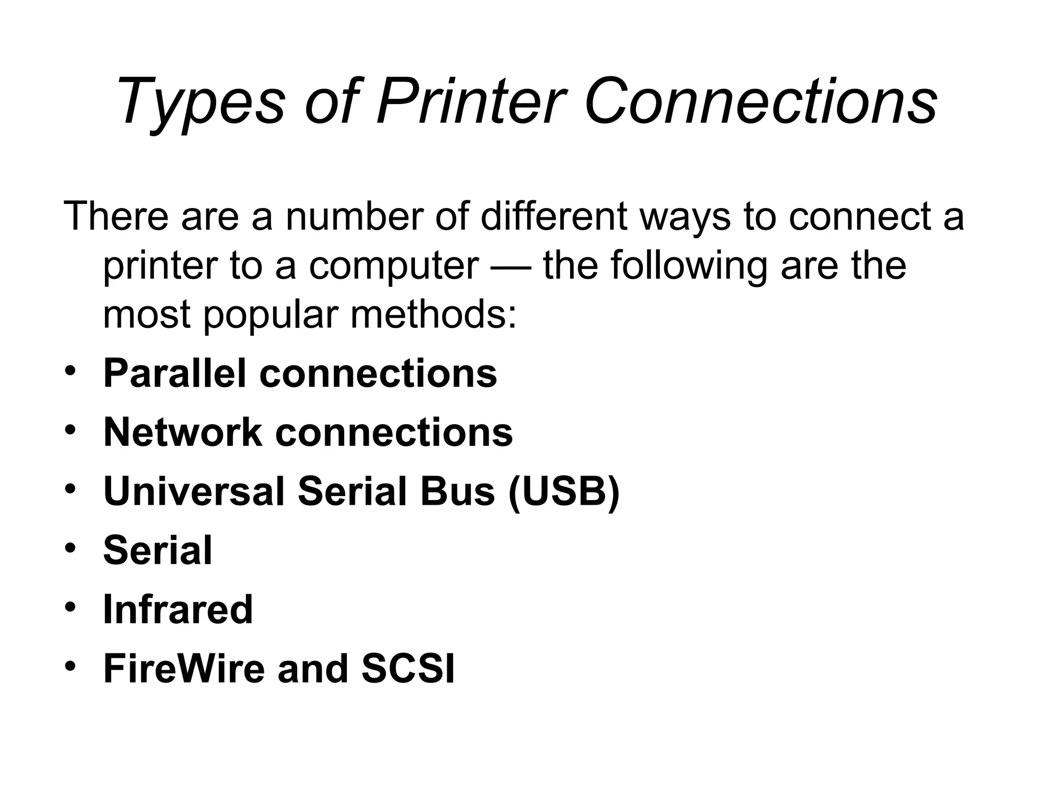 Types of Printer Connections
There are a number of different ways to connect a
printer to a computer — the following are the
most popular methods:
• Parallel connections
• Network connections
• Universal Serial Bus (USB)
• Serial
• Infrared
• FireWire and SCSI
 