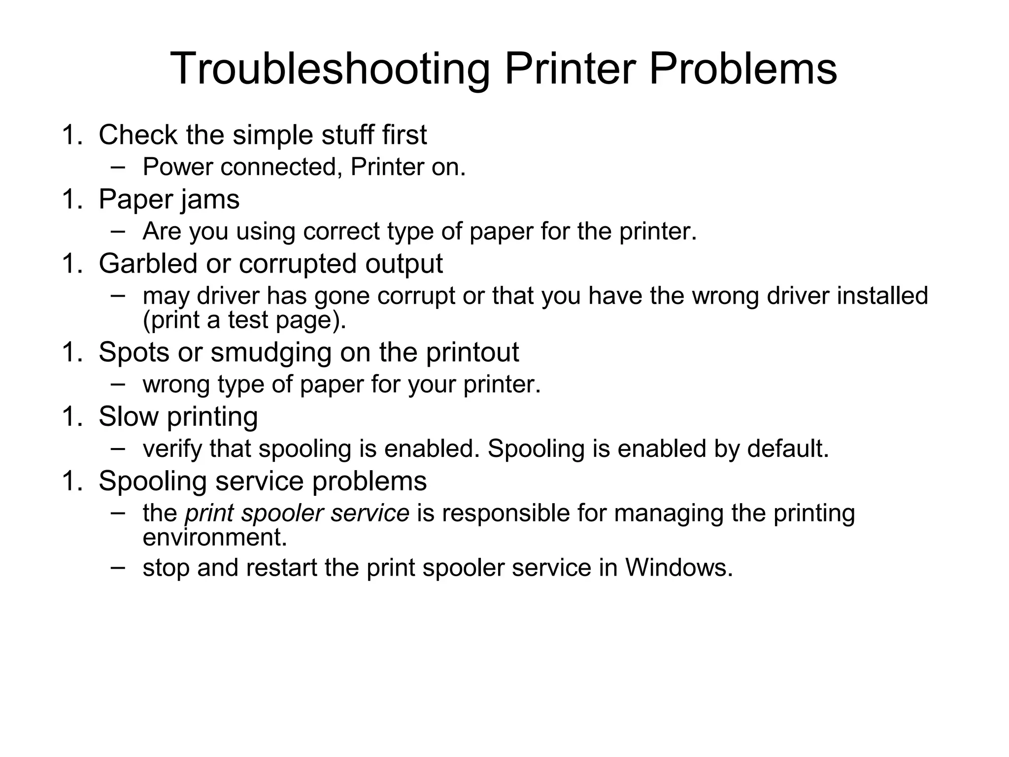 Troubleshooting Printer Problems
1. Check the simple stuff first
– Power connected, Printer on.
1. Paper jams
– Are you using correct type of paper for the printer.
1. Garbled or corrupted output
– may driver has gone corrupt or that you have the wrong driver installed
(print a test page).
1. Spots or smudging on the printout
– wrong type of paper for your printer.
1. Slow printing
– verify that spooling is enabled. Spooling is enabled by default.
1. Spooling service problems
– the print spooler service is responsible for managing the printing
environment.
– stop and restart the print spooler service in Windows.
 