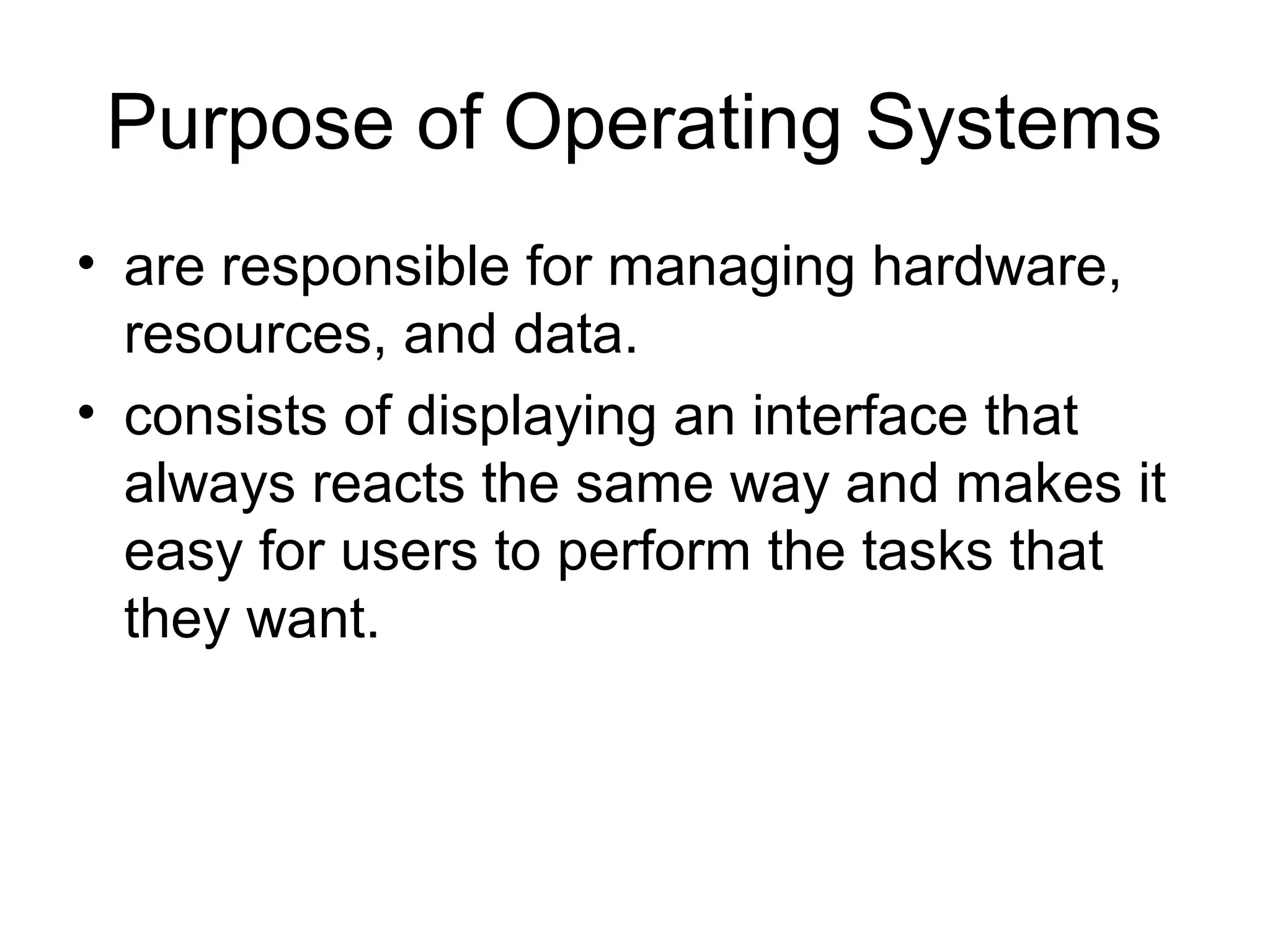 Purpose of Operating Systems
• are responsible for managing hardware,
resources, and data.
• consists of displaying an interface that
always reacts the same way and makes it
easy for users to perform the tasks that
they want.
 