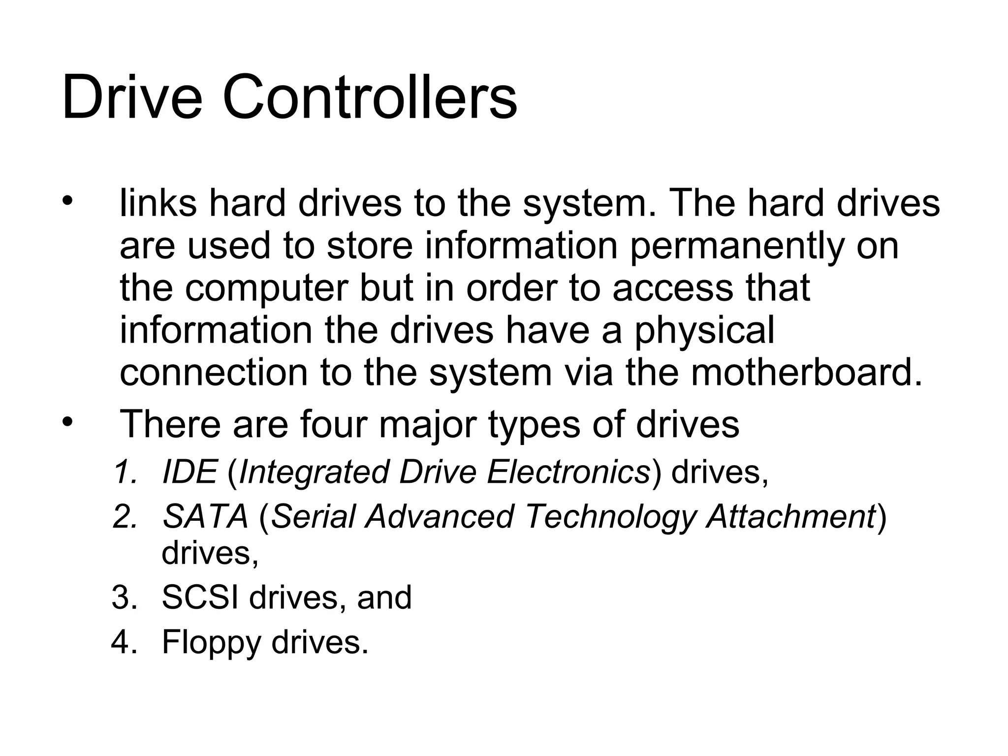 Drive Controllers
• links hard drives to the system. The hard drives
are used to store information permanently on
the computer but in order to access that
information the drives have a physical
connection to the system via the motherboard.
• There are four major types of drives
1. IDE (Integrated Drive Electronics) drives,
2. SATA (Serial Advanced Technology Attachment)
drives,
3. SCSI drives, and
4. Floppy drives.
 