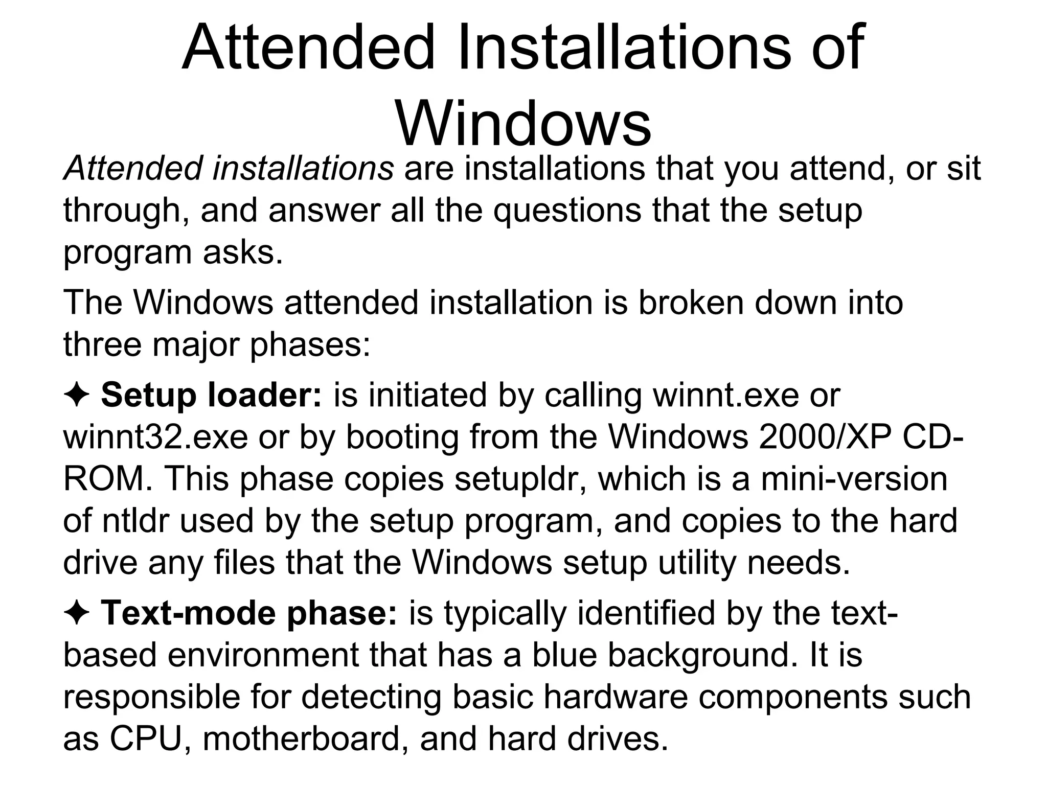 Attended Installations of
Windows
Attended installations are installations that you attend, or sit
through, and answer all the questions that the setup
program asks.
The Windows attended installation is broken down into
three major phases:
✦ Setup loader: is initiated by calling winnt.exe or
winnt32.exe or by booting from the Windows 2000/XP CD-
ROM. This phase copies setupldr, which is a mini-version
of ntldr used by the setup program, and copies to the hard
drive any files that the Windows setup utility needs.
✦ Text-mode phase: is typically identified by the text-
based environment that has a blue background. It is
responsible for detecting basic hardware components such
as CPU, motherboard, and hard drives.
 