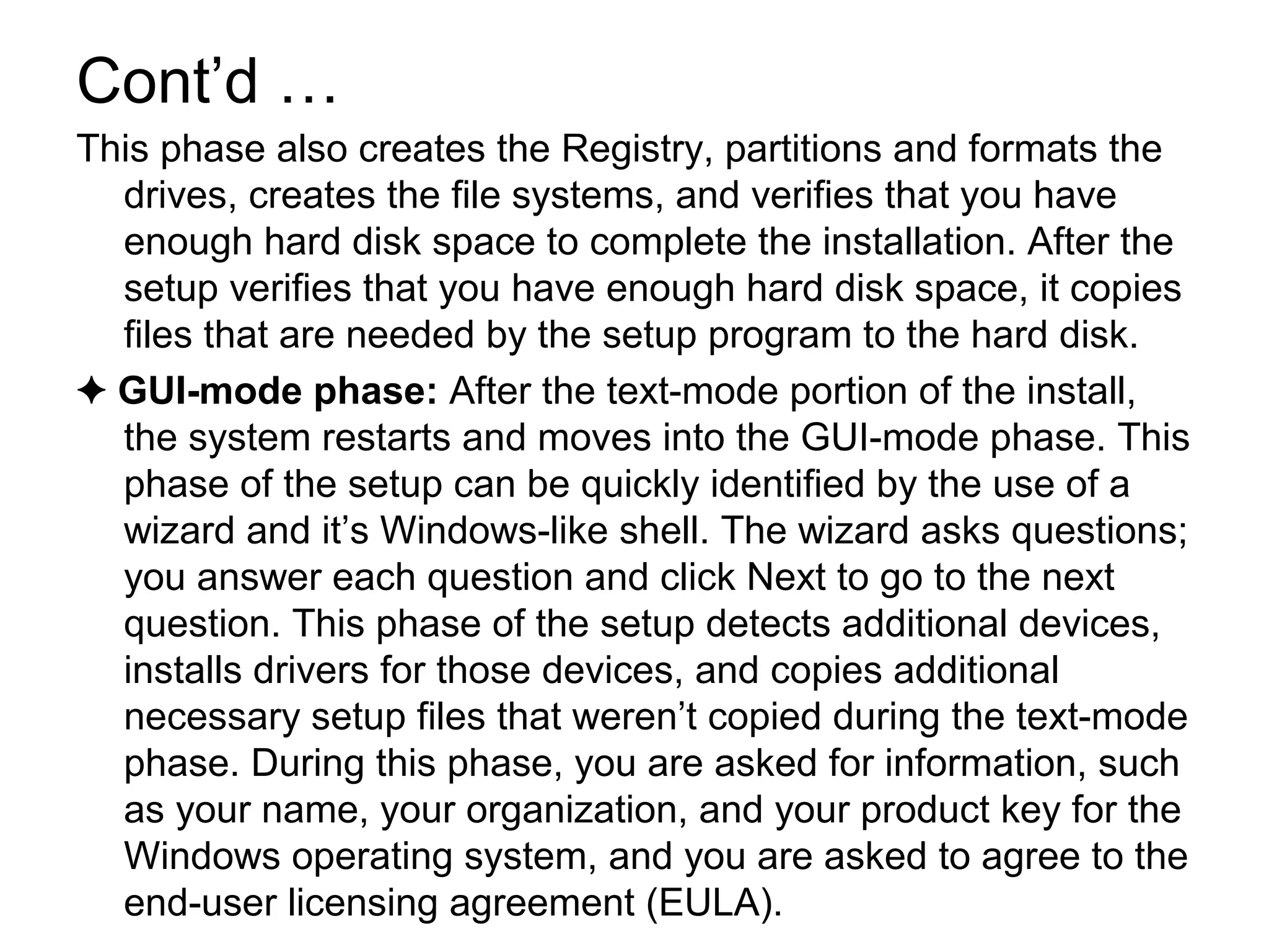 Cont’d …
This phase also creates the Registry, partitions and formats the
drives, creates the file systems, and verifies that you have
enough hard disk space to complete the installation. After the
setup verifies that you have enough hard disk space, it copies
files that are needed by the setup program to the hard disk.
✦ GUI-mode phase: After the text-mode portion of the install,
the system restarts and moves into the GUI-mode phase. This
phase of the setup can be quickly identified by the use of a
wizard and it’s Windows-like shell. The wizard asks questions;
you answer each question and click Next to go to the next
question. This phase of the setup detects additional devices,
installs drivers for those devices, and copies additional
necessary setup files that weren’t copied during the text-mode
phase. During this phase, you are asked for information, such
as your name, your organization, and your product key for the
Windows operating system, and you are asked to agree to the
end-user licensing agreement (EULA).
 