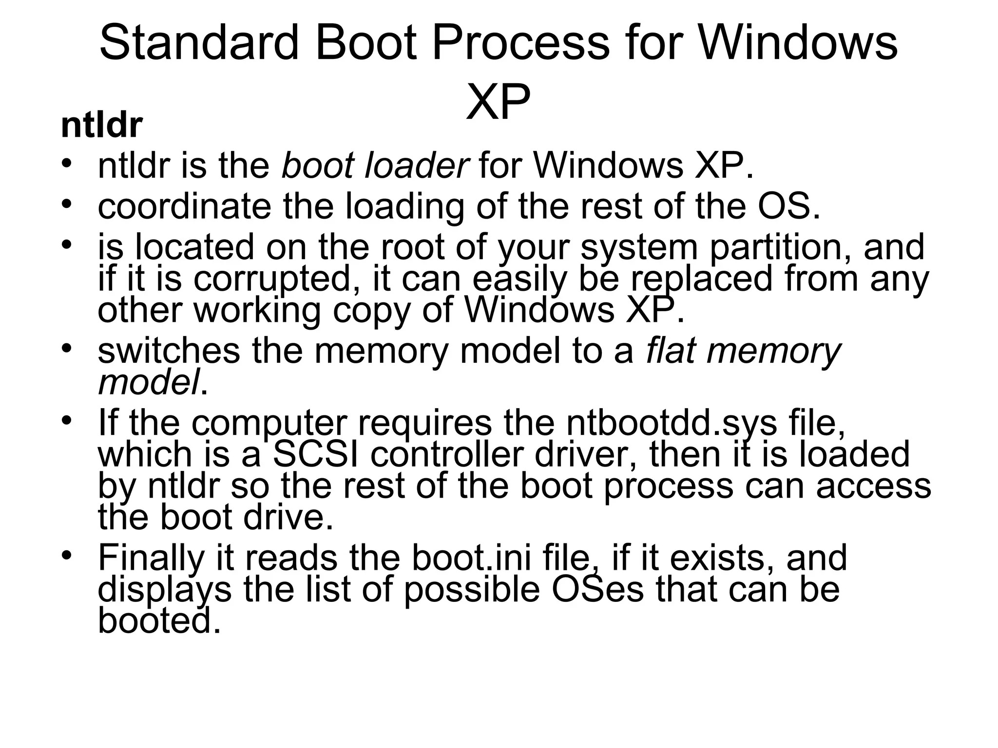 Standard Boot Process for Windows
XPntldr
• ntldr is the boot loader for Windows XP.
• coordinate the loading of the rest of the OS.
• is located on the root of your system partition, and
if it is corrupted, it can easily be replaced from any
other working copy of Windows XP.
• switches the memory model to a flat memory
model.
• If the computer requires the ntbootdd.sys file,
which is a SCSI controller driver, then it is loaded
by ntldr so the rest of the boot process can access
the boot drive.
• Finally it reads the boot.ini file, if it exists, and
displays the list of possible OSes that can be
booted.
 