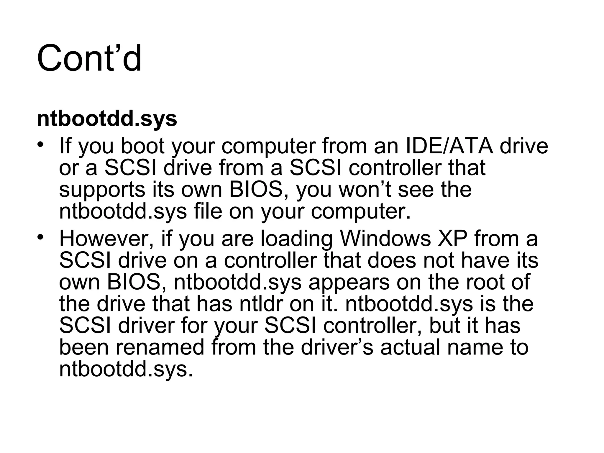 Cont’d
ntbootdd.sys
• If you boot your computer from an IDE/ATA drive
or a SCSI drive from a SCSI controller that
supports its own BIOS, you won’t see the
ntbootdd.sys file on your computer.
• However, if you are loading Windows XP from a
SCSI drive on a controller that does not have its
own BIOS, ntbootdd.sys appears on the root of
the drive that has ntldr on it. ntbootdd.sys is the
SCSI driver for your SCSI controller, but it has
been renamed from the driver’s actual name to
ntbootdd.sys.
 