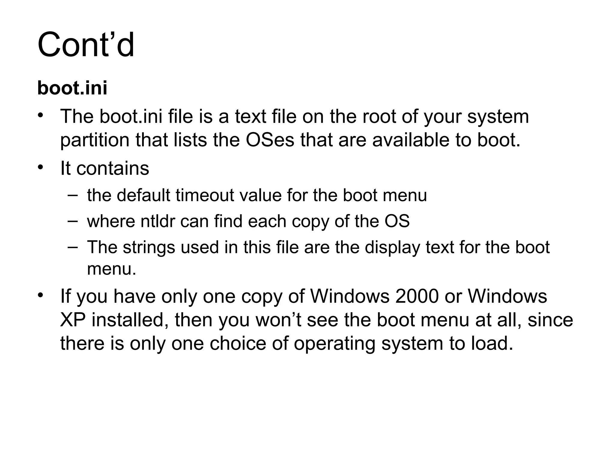 Cont’d
boot.ini
• The boot.ini file is a text file on the root of your system
partition that lists the OSes that are available to boot.
• It contains
– the default timeout value for the boot menu
– where ntldr can find each copy of the OS
– The strings used in this file are the display text for the boot
menu.
• If you have only one copy of Windows 2000 or Windows
XP installed, then you won’t see the boot menu at all, since
there is only one choice of operating system to load.
 