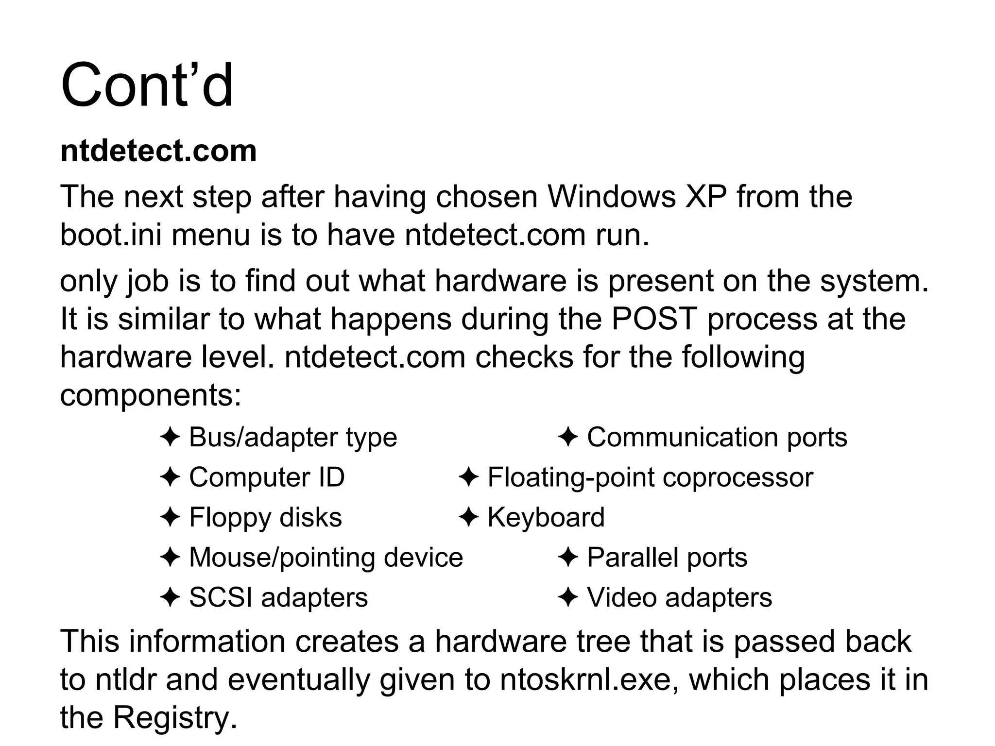 Cont’d
ntdetect.com
The next step after having chosen Windows XP from the
boot.ini menu is to have ntdetect.com run.
only job is to find out what hardware is present on the system.
It is similar to what happens during the POST process at the
hardware level. ntdetect.com checks for the following
components:
✦ Bus/adapter type Communication ports✦
✦ Computer ID Floating-point coprocessor✦
✦ Floppy disks Keyboard✦
✦ Mouse/pointing device Parallel ports✦
✦ SCSI adapters Video adapters✦
This information creates a hardware tree that is passed back
to ntldr and eventually given to ntoskrnl.exe, which places it in
the Registry.
 