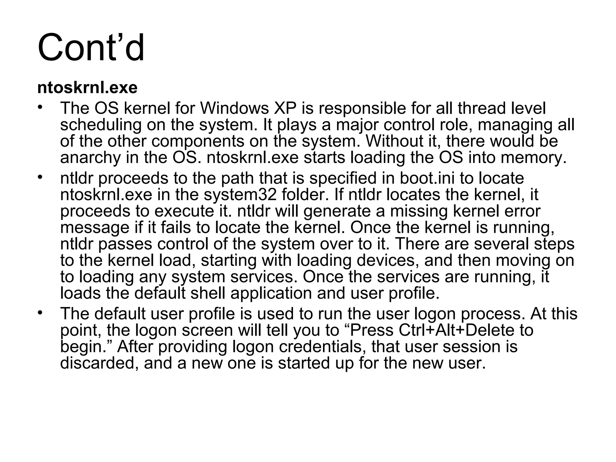Cont’d
ntoskrnl.exe
• The OS kernel for Windows XP is responsible for all thread level
scheduling on the system. It plays a major control role, managing all
of the other components on the system. Without it, there would be
anarchy in the OS. ntoskrnl.exe starts loading the OS into memory.
• ntldr proceeds to the path that is specified in boot.ini to locate
ntoskrnl.exe in the system32 folder. If ntldr locates the kernel, it
proceeds to execute it. ntldr will generate a missing kernel error
message if it fails to locate the kernel. Once the kernel is running,
ntldr passes control of the system over to it. There are several steps
to the kernel load, starting with loading devices, and then moving on
to loading any system services. Once the services are running, it
loads the default shell application and user profile.
• The default user profile is used to run the user logon process. At this
point, the logon screen will tell you to “Press Ctrl+Alt+Delete to
begin.” After providing logon credentials, that user session is
discarded, and a new one is started up for the new user.
 