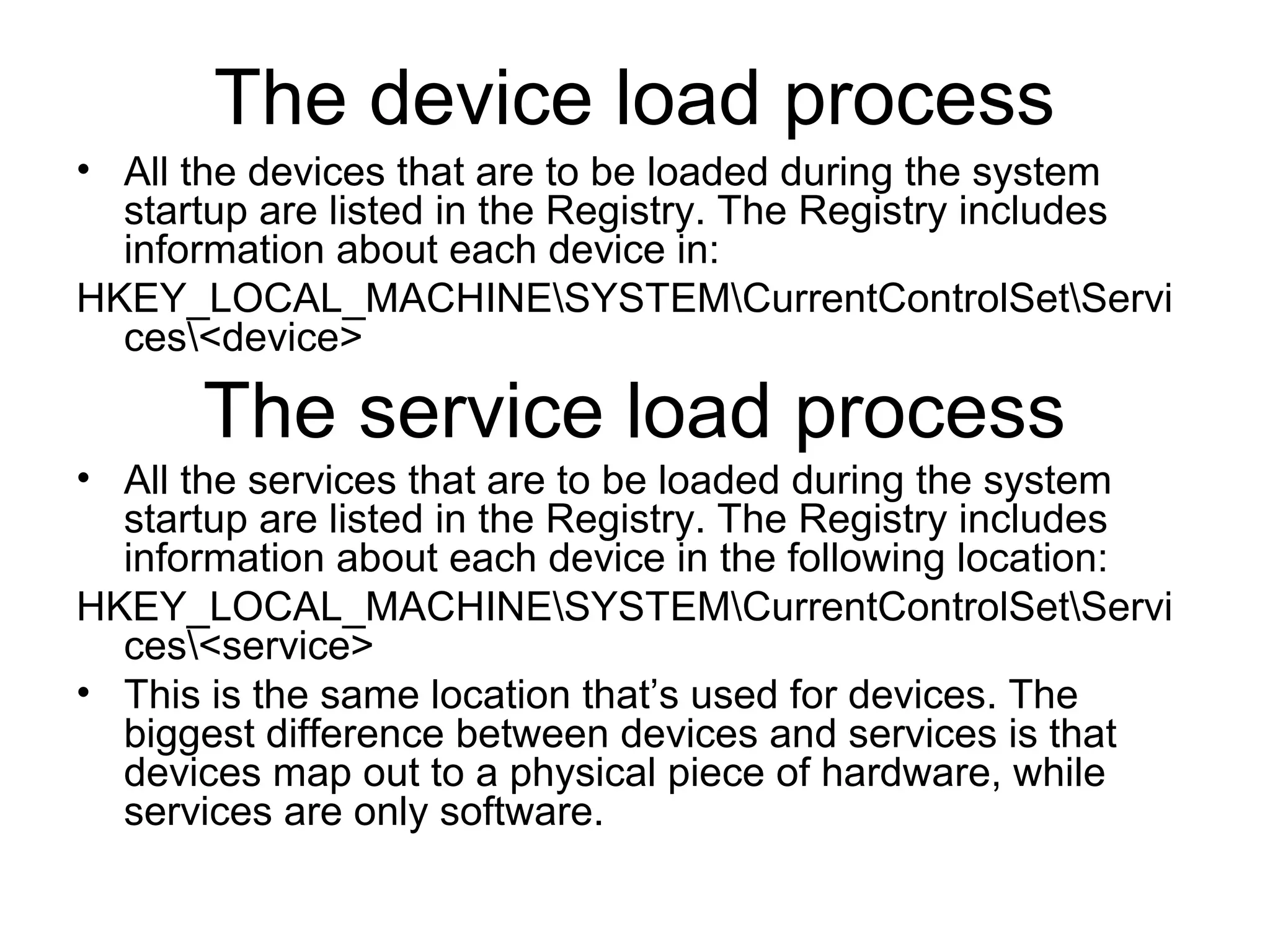 The device load process
• All the devices that are to be loaded during the system
startup are listed in the Registry. The Registry includes
information about each device in:
HKEY_LOCAL_MACHINESYSTEMCurrentControlSetServi
ces<device>
The service load process
• All the services that are to be loaded during the system
startup are listed in the Registry. The Registry includes
information about each device in the following location:
HKEY_LOCAL_MACHINESYSTEMCurrentControlSetServi
ces<service>
• This is the same location that’s used for devices. The
biggest difference between devices and services is that
devices map out to a physical piece of hardware, while
services are only software.
 